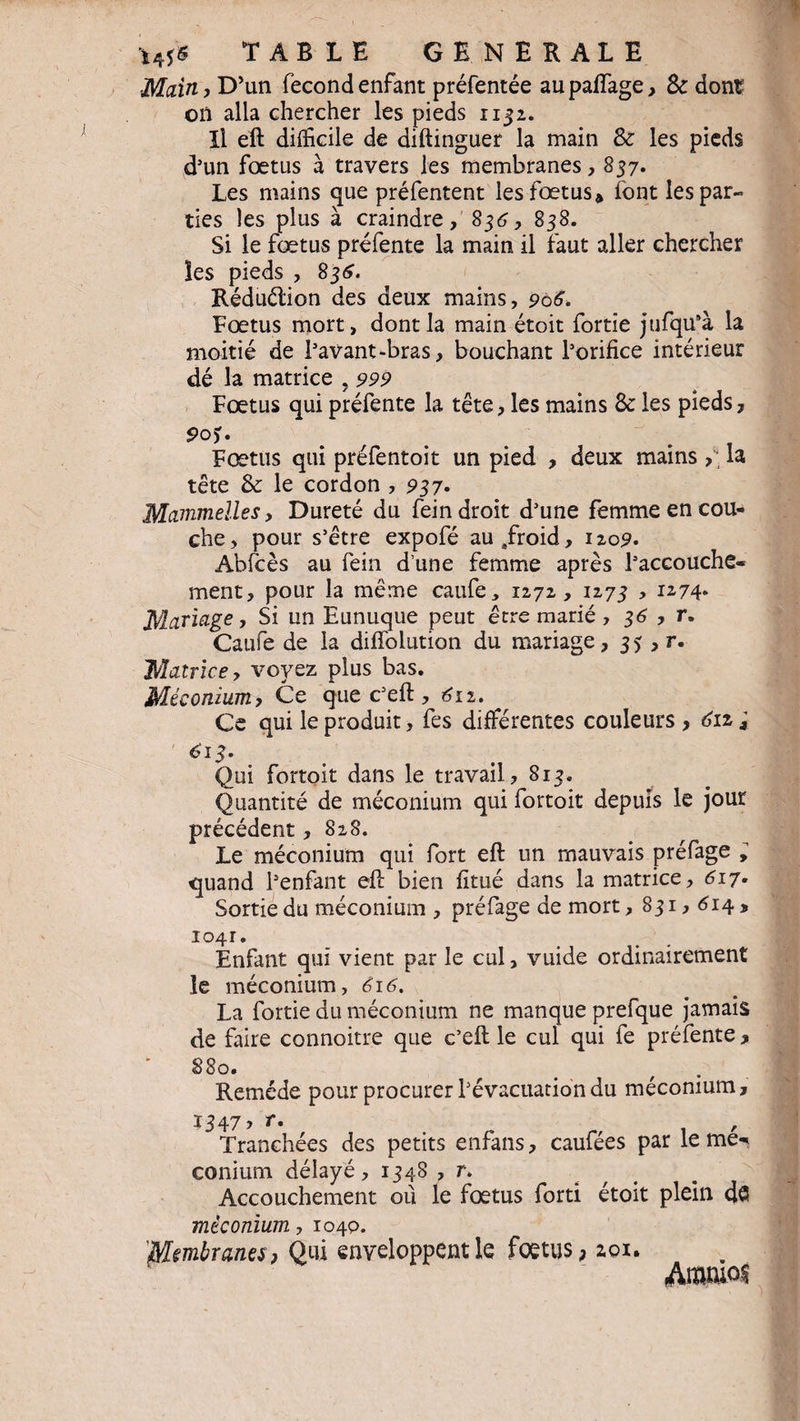 Main, D’un fécond enfant préfentée aupalfage, Sc dont? on alla chercher les pieds 1132. Il eft difficile de diftinguer la main & les pieds d’un fœtus à travers les membranes, 837. Les mains que préfentent les fœtus» font les par¬ ties les plus à craindre , 835, 838. Si le fœtus préfente la main il faut aller chercher îes pieds , 835. Réduction des deux mains, 906. Fœtus mort, dont la main étoit fortie jufqu’à la moitié de l’avant-bras, bouchant l’orifice intérieur dé la matrice ? 999 Fœtus qui préfente la tête, les mains & les pieds. Fœtus qui préfentoit un pied , deux mains >. la tête & le cordon , 937. Mammelles, Dureté du fein droit d’une femme en cou¬ che, pour s’être expofé au/roid, 120p. Abicès au fein d’une femme après l’accouche¬ ment, pour la même caufe, 1272, 1273 , 1274. Mariage, Si un Eunuque peut être marié, 35 , r. Caufe de la dilfolution du mariage, 35 , r. Matrice, voyez plus bas. Méconium, Ce que c’eft, £12. Ce qui le produit, fes différentes couleurs > 611 j £13. Qui fortoit dans le travail, 813. Quantité de méconium qui fortoit depuis le jour précédent, 828. Le méconium qui fort eft un mauvais préfage ; quand l’enfant eft bien fitué dans la matrice, 517. Sortie du méconium , préfage de mort, 831,514 , i°4r. Enfant qui vient par le cul, vuide ordinairement le méconium, éi6. La fortie du méconium ne manque prefque jamais de faire connoitre que c’eft le cul qui fe préfente , S80. Remède pour procurer l’évacuation du méconium, 1347 > r. , Tranchées des petits enfans, caufées par le me-< conium délayé, 1348 , r. Accouchement où le fœtus forti étoit plein de méconium, 1040. Membranes, Qui enveloppent le foetus, 201. Ammof