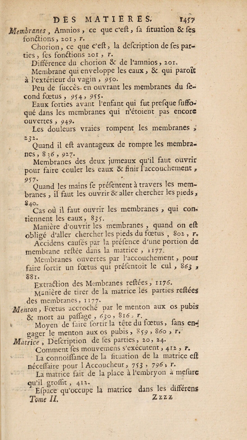 Membranes 3 Amnios, ce que c’eft? fa fituation & fes fondions, zoi ? r. Chorion? ce que c’eft? la defcription de fes par¬ ties y fes fondions zor ? r. Différence du chorion & de l’amnios > 20r. Membrane qui enveloppe les eaux? & qui parole à l’extérieur du vagin , 9$o. Peu de fuccés* en ouvrant les membranes du fé¬ cond fœtus? 9*4? 955° Eaux forties avant l'enfant qui fut prefque fuffo- qué dans les membranes qui n’étoient pas encore ouvertes ? 949° Les douleurs vraies rompent les membranes ; •232. Quand il eft avantageux de rompre les membra¬ nes, 836 ? 927* , .. r Membranes des deux jumeaux qu’il faut ouvrir pour faire couler les eaux & finir 1 accouchement ^ 957° Quand les mains fe préfentent à travers les mem¬ branes ? il faut les ouvrir & aller chercher les pieds * 4Cas où il faut ouvrir les membranes , qui con« tiennent les eaux? 835. . Manière d’ouvrir les membranes , quand on eft obligé d’aller chercher les pieds du fœtus , 802 ? r. Accidens caufés par la préfence d’une portion de membrane reliée dans la matrice ? *177- Membranes ouvertes par l’accouchement, pour faire forcir un fœtus qui préfentoit le cul , 863 , 881* Extradion des Membranes reflees? 1175. Manière de tirer de la matrice les parties reftéeg des membranes? 117?» Menton, Fœtus accroché par le menton aux os pubis & mort au paffage , 630, 816, r v Moyen de faire fortir la tête du fœtus, lans en«^ gager le menton aux os pubis? 859 ? 860 ? r. Matrice ? Defcription de les parties? 20, 24. Comment fes mouvemens s’exécutent ? 4iz , r. <- La connoiffance de la iituation de la matrice eft néceffaire pour 1 Accoucheur ? 733 y 79&i r. La matrice fait de la place à l’embryon à mefurc qu’il groffit , 412. J Efpace qu’occupe la matrice dans les différent Tome IL Zzzz