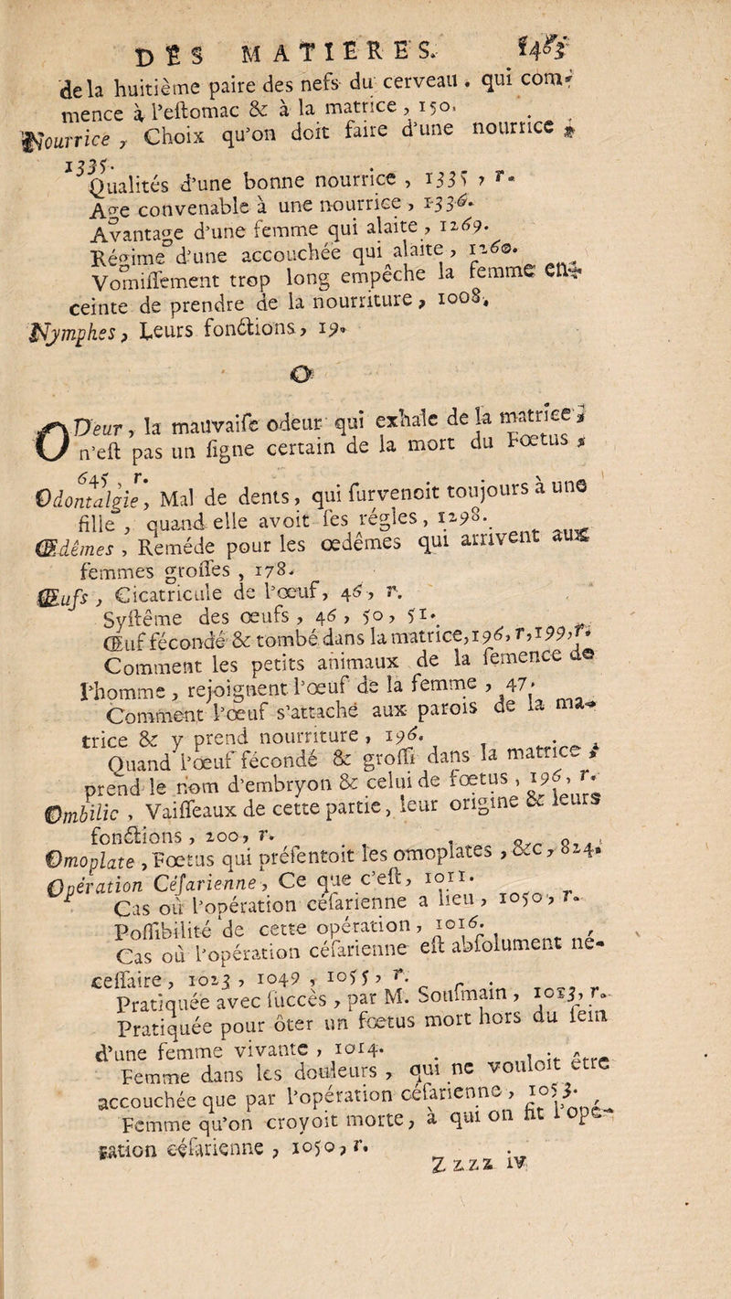 D î S MATIERES, delà huitième paire des nefs du cerveau . qui com« mence à l’eftomac & à la matrice ,150. . Nourrice , Choix qu’on doit faire d’une nourrice * J 7 * Qualités d’une bonne nourrice , ijjw A^e convenable à une nourrice , 133^ Avantage d’une femme qui alaite , 1269. Régime5d’une accouchée qui alaite , 1160. Vomifement trop long empeche la femme ceinte de prendre de la nourriture ? 10O0, lymphes ? Leurs fondions, 19» O OUeur, la mauvaife odeur- qui exhale de la matrice a n'eft pas un ligne certain de la mort du Fœtus * Qiontalgie, Mal de dents, qui furvenoit toujours a une fille , quand elle avoit les régies, iz98*. Œdèmes , Remède pour les œdèmes qui arrivent aux femmes grofles ,178. QEufs } Cicatricule de l’œuf, 46, r. Syftême des œufs, 46, 50, 51^ (Euf fécondé & tombé dans la matrice, 196* T->i99’ 9 Comment les petits animaux de la femence de l’homme , rejoignent l’oeuf de la femme , 47 ■ Comment l’œuf s’attache aux parois de la ma^ trice & y prend nourriture , 196, . Quand l’oeuf fécondé & groffi dans la matrice » prend le nom d’embryon & celui de fœtus, 196, î* Ombilic , Vaiffeaux de cette partie, leur origine & 1-u * fondions, loo, r. Omoplate ,Fœtus qui préfentoit les omoplates , œc, 824» Opération Césarienne, Ce que c’eft, ion- ^ Cas ou l’opération céfarienne a neu, 1050, r» Pofîibilité de cette opération, 1016. , Cas où l’opération céfarienne eft abfolument ne- Pratiquée avec fuccès , par M. Soufmain , 10^3, tv Pratiquée pour ôter un foetus mort hors du iem d’une femme vivante , 1014. . . * Femme dans les douleurs , qui ne vouloir etre accouchée que par l’opération céfarienne, i°5}■ Femme qu’on croyoït morte, a qui on fit lope., gation céfarienne , 1050 ? r, 7, 'Oh Zj 2# ^ ;