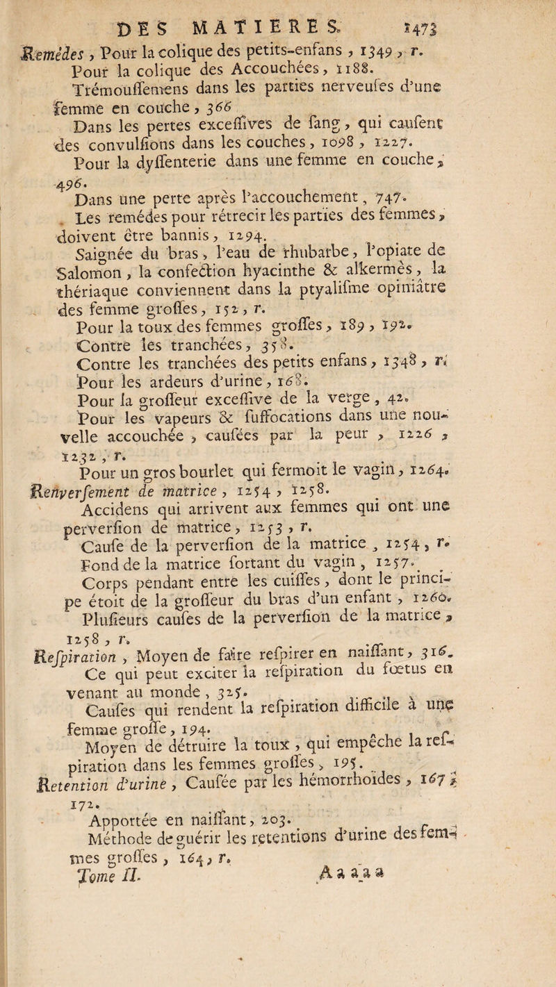 Remèdes , Pour la colique des petits-enfans , 1349 > r. Pour la colique des Accouchées, ï 188. Trémouffemens dans les parties nerveufes d’une femme en couche, 366 Dans les pertes exceffives de fang, qui caufenç des convulfions dans les couches, 1098 , 1227. Pour la dy Rente rie dans une femme en couche , 4 96. Dans une perte après l’accouchement, 747- Les remèdes pour rétrécir les parties des femmes , doivent être bannis, 1294. Saignée du bras, l’eau de rhubarbe, î’opiate de Salomon, la confection hyacinthe & alternes, la thériaque conviennent dans la ptyalifme opiniâtre des femme greffes, 152, r. Pour la toux des femmes groffes, 189 , ï92,* Contre les tranchées, 358-_ Contre les tranchées des petits enfans, 1348, ri Pour les ardeurs d’urine, r6%. Pour la groffeur exceffive de la verge , 42, Pour les vapeurs & fuffocations dans mie nou-» velle accouchée , caufées par la peur , 1126 ? 1232 , r. Pour un grosbourlet qui fermoit le vagin, 1264. Renyerfement de matrice , 1254, 1258. Accidens qui arrivent aux femmes qui ont une perverfion de matrice, 1253 , r. Caufe de la perverfion de la matrice y 1254, r» Fond de la matrice fortant du vagin, 1257». Corps pendant entre les cuiffes, dont le princi¬ pe étoit de la groffeur du bras d’un enfant , 1260» Plusieurs caufes de la perverfion de la matrice * 1:258 , r. Respiration , Moyen de faire refpirer en naiflant, 31G, Ce qui peut exciter la refpiration du Aœtus en venant au monde, 325. . .. % Gaules qui rendent la refpiration difficile a unç femme groüe, 194. . A1 . r. Moyen de détruire la toux , qui empeche la rei-* piration dans les femmes groffes, 195. Rétention d'urine, Caufée parles hémorrhoides , Apportée en naiffant, 203.. , _ Méthode de guérir les retentions d’urine des-enH mes groffes, 16^ ? r» Tome IL A * »