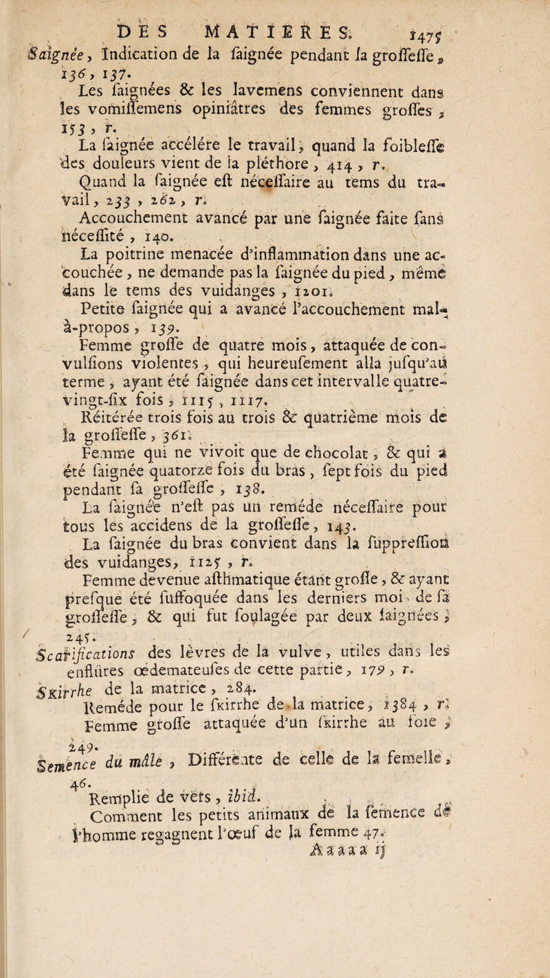 Saignée y Indication de la faignée pendant la groffeffe * I36 y 137. Les faignées & les lavcmens conviennent dans les vomiffemens opiniâtres des femmes greffes , 153 > r. La faignée accéléré le travail , quand la foibleffê des douleurs vient de ia pléthore , 414 , r, Quand la faignée eft néceffaire au tems du tra¬ vail , 233 > z6z y r. Accouchement avancé par une faignée faite fans îiéceffité ,140. La poitrine menacée d'inflammation dans une ac« couchée , ne demande pas la faignée du pied, mêmé dans le tems des vuidanges , izoi0 Petite faignée qui a avancé ^accouchement ma U à-propos, 139. Femme greffe de quatre mois, attaquée de con» vulfions violentes., qui heureufement alla jufqu'aù terme , ayant été faignée dans cet intervalle quatre» vingt-flx fois 51115,1117. Réitérée trois fois au trois & quatrième mois de la groffeffe , 361; Femme qui ne vivoit que de chocolat, & qui a été faignée quatorze fois du bras , feptfois du pied pendant fa groffeffe ,138. La faignéé n'eft pas un remède néceffaire pour tous les accidens de la groffeffe, 143. La faignée du bras convient dans la fupprefllon des vuidanges, 1125 , h Femme devenue afthmatique étant grofle, & ayant prefque été fuffoquée dans les derniers moi . de fa groffeffe, & qui fut foplagée par deux faignées , 2.45 • , Scarifications des lèvres de la vulve, utiles dans les enflures œdemateufes de cette partie, 17?, r. SKirrhe de la matrice , 284. Remède pour le fkirrhe de la matrice, 2384 , ri Femme groffe attaquée d'un fkirrhe au foie > Semence du mâle , Différente de celle de h femelle, 46. 4 j Remplie de vers, ibid. . , y Comment les petits animaux de la femence d# Vhomme regagnent l'oeuf de la femme 47» Aaaaa f)