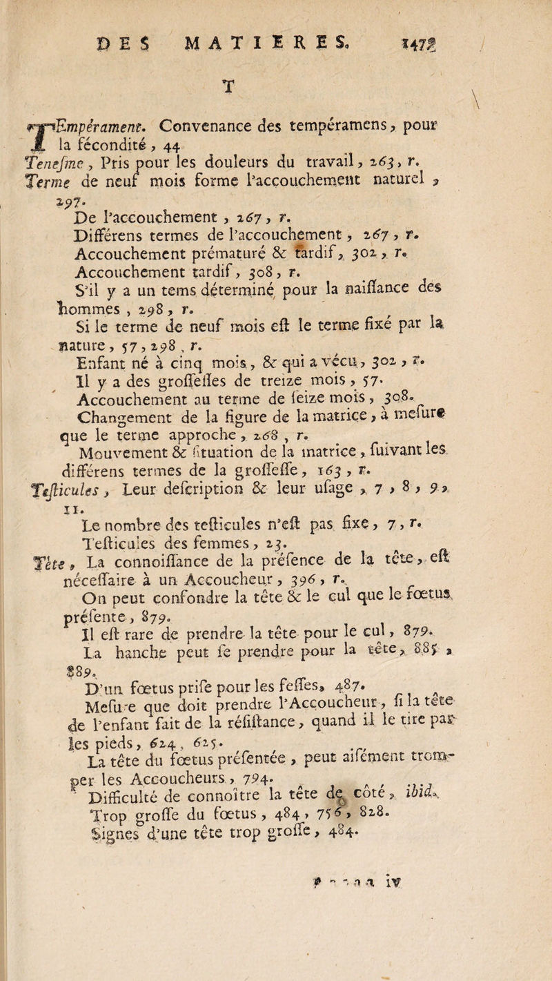 P E $ MATIERES, TEmpérament. Convenance des tempéramens , pour la fécondité , 44 Tenefme, Pris pour les douleurs du travail, 163 y r. Terme de neuf mois forme l'accouchement naturel , 2,97. De l’accouchement , 167, r. Différens termes de l’accouchement, 167 , r. Accouchement prématuré & tardif, 301 > r. Accouchement tardif, 508, r. S’il y a un terns déterminé pour la naifïance des hommes , 298, r. Si le terme de neuf mois eft le terme fixé par la nature , 57,298 , r. Enfant né à cinq mois, & qui a vécu, 302 , r• Il y a des grofifeiles de treize mois, 57* Accouchement au terme de leize mois , 3Q.8« Changement de la figure de la matrice, a me fur# que le terme approche, 168 , r» Mouvement &: f tuation de la matrice, fmvant les différens termes de la grofîeffe, 163 , r. TeflicuUs, Leur defcription & leur ufage , 7 > 8 > 9 » ii. Le nombre des tcfticuîes n’efl: pas fixe> 7 > r* Teftieuies des femmes ,13. a Tete 9 La connoififance de la préfence de la tete, elt néceffaire- à un Accoucheur, 396 , r... On peut confondre la tête & le cul que le fœtus préfente , 879. Il efl rare de prendre la tête pour le cul, 879. La hanche peut fe prendre pour la tête, 8.8$ » S89», D’un fœtus prife pour les feues® 487, a Mefu'e que doit prendre l’Accouchent, fi la tete de l’enfant fait de la réfiftance, quand il le tire par¬ les pieds, 6z$, 62,5. La tête du fœtus préfentee , peut aifement trom¬ per les Accoucheurs , 7^4* A , Difficulté de connoitre la tête de cote, ma* Trop groffe du fœtus, 484 > 75 828. Signes d’une tête trop groffe, 484. ? - n K, iv