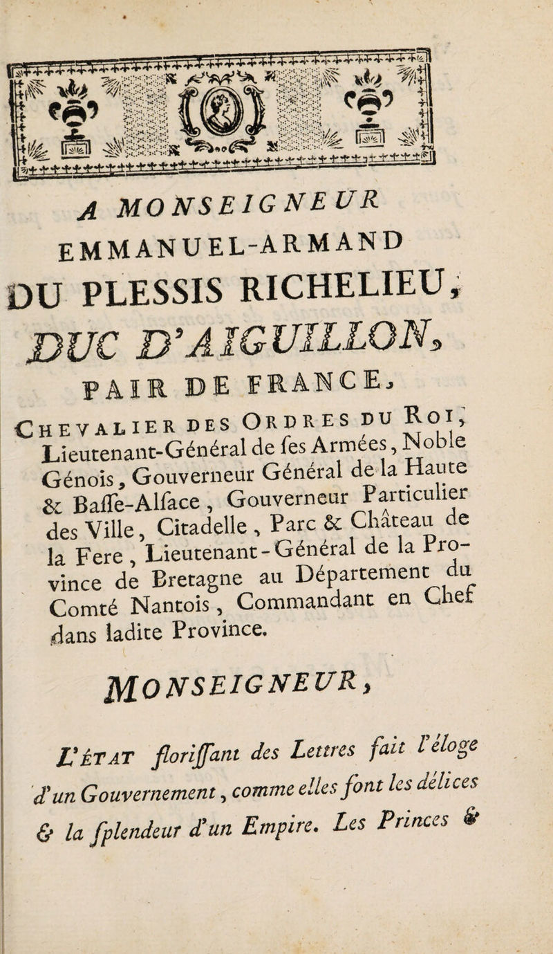 fkfe gp JL M O N S E1G N E V R EMMANUEL-ARMAND DU PLESSIS RICHELIEU, DUC D’AIGUILLON, PAIR DE FRANCE, Chevalier des Ordres pu Koi, Lieutenant-Général de fes Armées, Noble Génois, Gouverneur Général de la Haute &amp; BalTe-Alface , Gouverneur Particulier des Ville, Citadelle , Parc &amp; Château de la Fere, Lieutenant-Général de la Pro¬ vince de Bretagne au Département du Comté Nantois, Commandant en Cher .dans ladite Province. MONSEIGNEUR, L’état florifant des Lettres fait l’éloge d'un Gouvernement, comme elles font les delices &amp; la fplendeur d’un Empire. Les Princes St