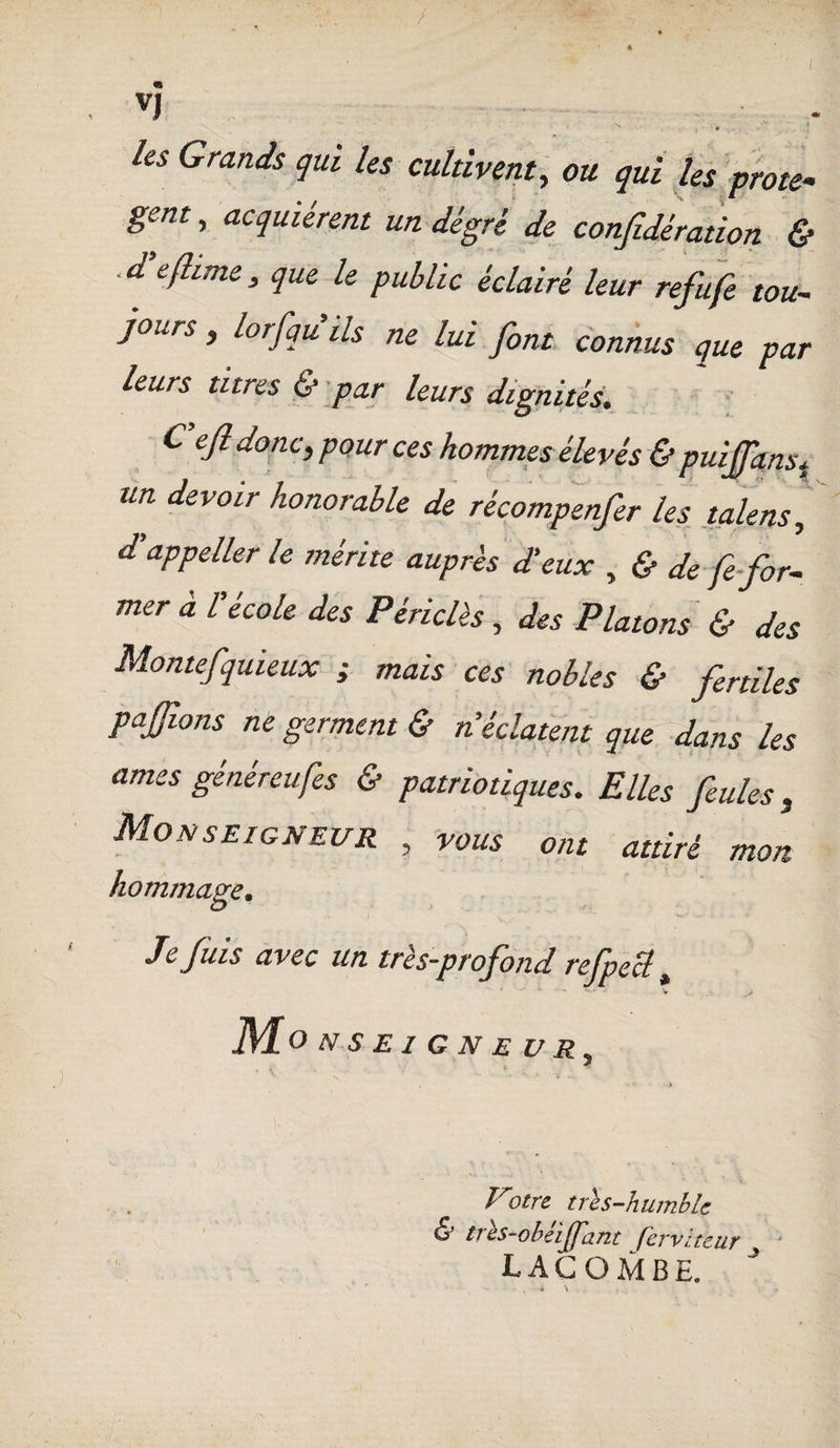 « VJ • , . \ 1 les Grands qui les cultivent, ou qui les prote- ^ » fièrent un degré de confidération & . d'eflime, que le public éclairé leur refufe tou¬ jours , lorfqu ils ne lui font connus que par leurs titres & par leurs dignités. Cejl donc, pour ces hommes élevés & puifanst un devoir honorable de récompenfer les talens, dlappeller le mérite auprès d'eux , & de fe for¬ mer à l'école des Périclès, des Platons & des Montefquieux ; mais ces nobles & fertiles p a fions ne germent & n’éclatent que dans les âmes généreufes & patriotiques. Elles feules, Monseigneur , vous ont attiré mon hommage. Je fuis avec un très-profond refpecl, V iW O N SEIGNEUR^ Votre tri s-humble & trls-obeijj'ant fer vite ur lacombe.