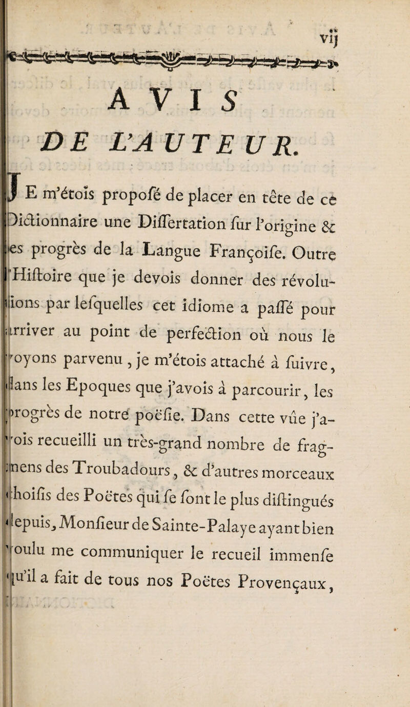 ! AVIS ! DE L’A UTE U R. J E m’étoîs propofé de placer en tête de ce Dictionnaire une Diflertation fur l’origine & <es progrès de la Langue Françoife. Outre I Hiftoire que je devois donner des révolu* liions pai lelquelles cet idiome a pâlie pour arriver au point de perfection où nous le ■ -oyons parvenu , je m’étois attaché à fuivre, dans les Epoques que j’avois à parcourir, les progrès de notre poëfie. Dans cette vue j’a- ' ois recueilli un très-grand nombre de frag- .nens des Xroubadours, & d’autres morceaux < hoifis des Poêtes qui fe font le plus diftingués uepuis. Moniteur de Sainte-Palaye ayant bien 'roulu me communiquer le recueil immenfe quila fait de tous nos Poëtes Provençaux,