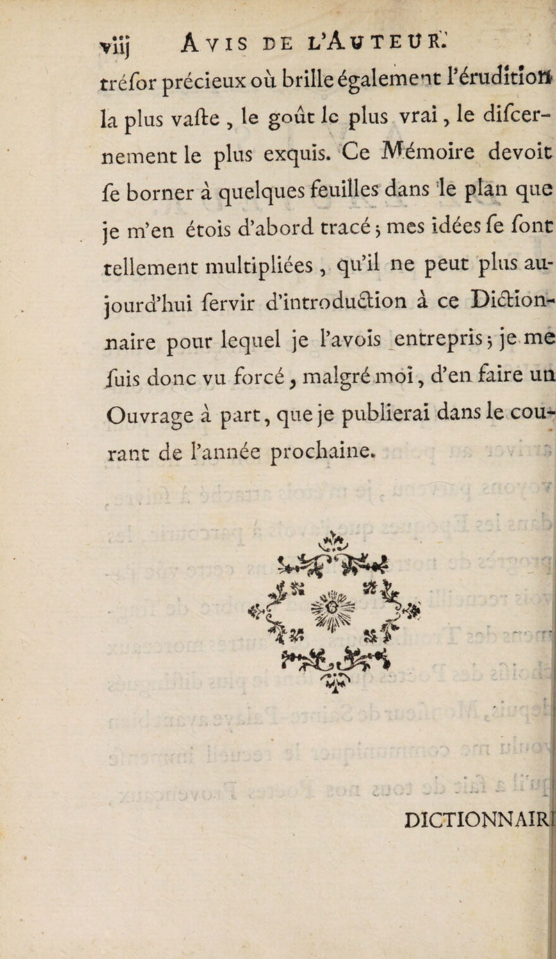 vüj Avis de l'Auteur.' tréfor précieux où brille également l’éruditiott la plus vafte , le goût le plus vrai, le difeer- nement le plus exquis. Ce Mémoire devoit fe borner à quelques feuilles dans le plan que je m’en étois d’abord tracé $ mes idées fe font tellement multipliées , qu’il ne peut plus au¬ jourd’hui fervir d’introdudion à ce Didion- naire pour lequel je l’avois entrepris; je me fuis donc vu forcé, malgré moi, d’en faire un Ouvrage à part, que je publierai dans le cou¬ rant de l’année prochaine. DICTIONNAIRE i