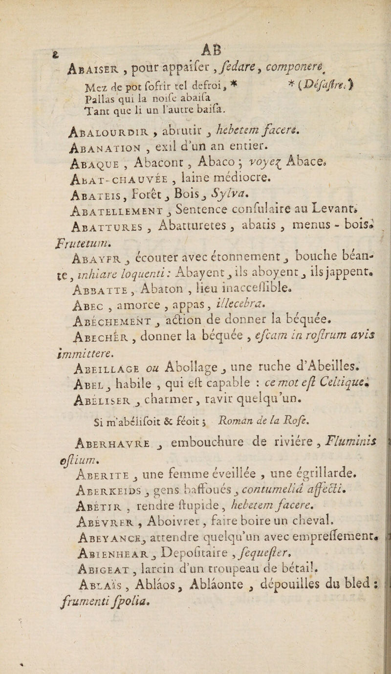 Abaiser , pour appaifer,fcdarc, componere^ Jviez pot fofrir tel defroi, * * {Défajlre^ Pallas qui la noife abaifa Tant que li un l’autre bai fa. Abalourdir , abrutir ^ hebetem faceré. Abanation , exil d'un an entier. Abaque , Abacont 5 Abaco \ voye£ Abace* Abat-chauvée , laine médiocre. Abateis, Foret j Bois., Sylva. Abatellement 5 Sentence confulaire au Levant» Abattures , Abatturetes 5 abatis 3 menus - bois* ? Frutetum. Àbayfr 5 écouter avec étonnement j bouche béan¬ te, inhlarc loquenti: Abayent ils aboyent^ ils jappent® Abbatte , Abaton , lieu inaccelliblea Àbec 5 amorce , appas, illcccbra. Abéçhement aétion de donner la béquée. Abecher 5 donner la béquée , efcam inrofirum avis immittere. Àbeillage ou Àbollage ^ une ruche d’Abeiiles. Abel^ habile , qui eft capable : ccmotefl Celtique• Abéliser charmer, ravir quelqu’un. Si m’abélifoit & féoit 5 Roman de la Rofi. Âberhavre j embouchure de rivière ? Fluminis cfium. Aberite ^ une femme éveillée , une égrillarde. Aberkeids_, gens baffoués contumelid affecli. Abêtir , rendre ftupide, hebetem facere. Abévrer , Aboivrer, faire boire un cheval. ÀbeyancEj attendre quelqu’un avec empreflement* ÂbienheaRj Depofitairé ,fequefier* âbigeat , larcin d’un troupeau de bétail. Ablaïs 5 Ablâos 3 Abiâonte 3 dépouilles du bled % frumen ti fpolia.