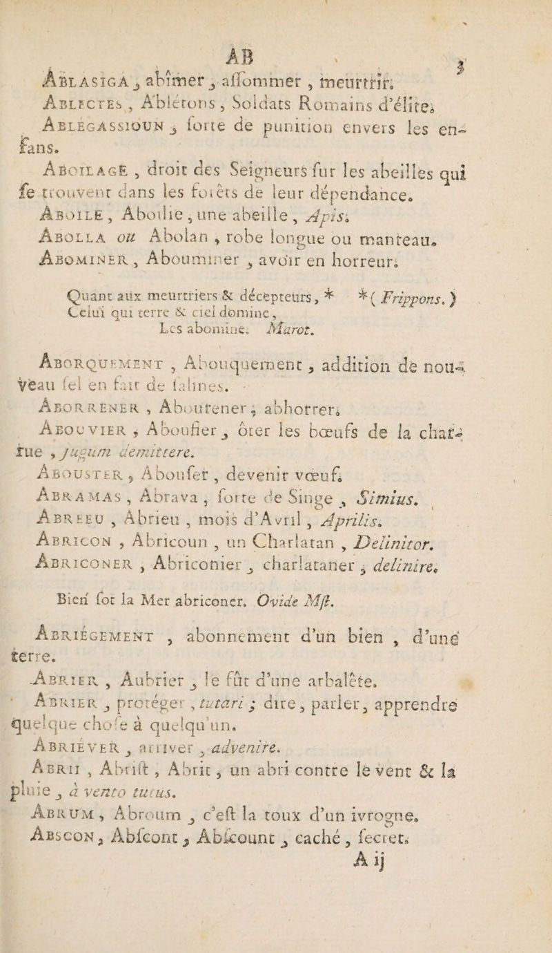 ÂblasigAj abîmer j-aflomiuer, tneûrtnr; Ablfctes , A'biérons, Soldats Romains d’élite; Ablegassioun j lorte de punition envers les en- fans. AboilagE , droit des Seigneurs fur les abeilles qui fe trouvent clans les fotets de leur dépendance. Âboile, Abodie 5 une abeille , Apis. Âbolla ou Abolan ^ robe longue ou manteau» Abominer , Abounamer , avoir en horreur. Quant aiix meurtriers &amp; décepteurs, * *( Frippons. ) Lciui qui terre &amp; ciel domine. Les abomine, Marot. Aborquement , Abouqueraent 5 addition dé non-. Veau (el en fait de (aimes. Aborrener. , Àbourener, abhorrer* A bo u vier i A bouder bier les bœufs de la chat- rue , pucuni demitterc. Abouster 9 Aboufer , devenir vœuf Abramas , Abrava 5 forte de Singe Similis. Abreeü , Abrieu , mois d’Avril , Aprilis. Abrîcon , Abricoun , un Charlatan , Delinitor. Abriconer , Abriconierm, charlataner 3 de Unire. Bien foc la Mer abriconer. Ovide M/L Âbriégement , abonnement d’un bien , d’une serre. Abrier , Aubrier _5 le fut d’une arbalète. Abrier j protège? , tu tari ; dire5 parler 5 apprendre quelque chofe à quelqu’un. Abriever j arriver > advenive. Abrii , Abrift , Abat, un abri contre lèvent &amp;c la pluie à venta tutus. âbrum , Abroum c’eft la toux d’un ivrogne. Abscon* Abieont j, Âbicount j caché 3 fectet, Aij