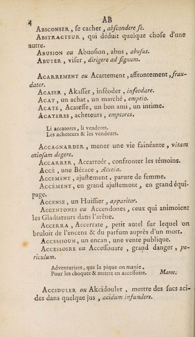Abscohser , fs cacher 3 abfconderefe. Abstracteur 3 c|ui déduic quelque chofe dans autre. Abusion ou Abuofion 5 abus , abufus. Âbuter , vifer , dirigere ad fignum, Âcarrement ou Acartement, affrontement ,frau- dater. Acaser , Akaffer 5 inféoder , infeodare. Acat 5 un achat, un marché , emptio. Agate , Acateffe, un bon ami, un intime. Àcateres ^ acheteurs, cmptores. Li accatores li venderes. Les acheteurs &amp; les vendeurs. Âccagnarder 5 mener une vie fainéanté * vitam oùofam degere. Accarrer , Accarroér, confronter les témoins. AccÉ , une Bécace , Acceia. Accement , ajuftement, parure de femme. AccémenTj en grand ajullement j en grand équi¬ page. Àccense , un Huiflîer apparitor. Accentones ou AccendoneSj ceux qui animoient ies Gladiateurs dans l’arêne. Accerra , Àccerrate petit autel fur lequel on bruloit de l’encens &amp; du parfum auprès d’un mort. Accessioun, un encan , une vente publique. Accessoire ou Accelfouare 3 grand danger , pt- riculum. Adventuriers, que la pique on manie , Pour les choquer &amp; mettre en accelfoire. marct. Âcciduler ou Akcidouler , mettre des fucs aci¬ des dans quelque jus > acidum infundere.