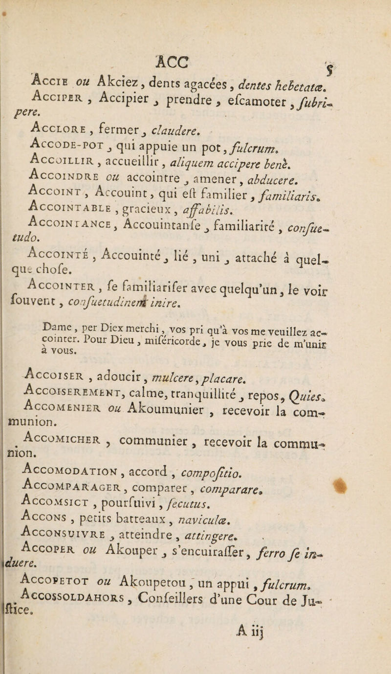ACC j Accie ou Akciez, dents agacées, dente s hehctalœ. Acciper , Accipier * prendre * efcamoter , fubrU pere. Acclore , fermer j claudere. Accode-potqui appuie un pot,fulcrum, Accüillir , accueillir , aliquem accipere bene. Accoindre o# accointre j amener, abducere. Accoint , Accouint, qui eft familier > familiaris* Accointable , gracieux 5 afabilis. Accointance, Accouintanfe familiariré , confus tudo. J Accointé , Acccuinté^ lié , uni ^ attaché à quel* que chofe. Accointer, fe familiarifer avec quelqu’un , le voir fouvent, confuetudineré inire. Dame , per Diex merchi, vos pri qu'à vos me veuillez ac« comter. Pour Dieu, mifencorde, je vous prie de munit a vous. Accoiser , adoucir, mulcere > placare. Accoiseremekt, calme, tranquillitérepos, Quies. Accomenier ou Âkoumunier , recevoir la com¬ munion. . Accomicher y communier , recevoir la commu¬ nion. Accomodation , accord , compojitio. Accompar ager , comparer, comparctrc» Accomsict , pouriuivi, fecutus. Accons , petits batteaux, naviculœ. Acconsuivre atteindre , attingéré* Accoper OU Akouper ^ s’encuiraffer, ferro Ce in~ Accopetot ou Akonpetou , un appui > fulcrum* Accossoldahors , Confeillers d’une Cour de Ja«~ * iuce.