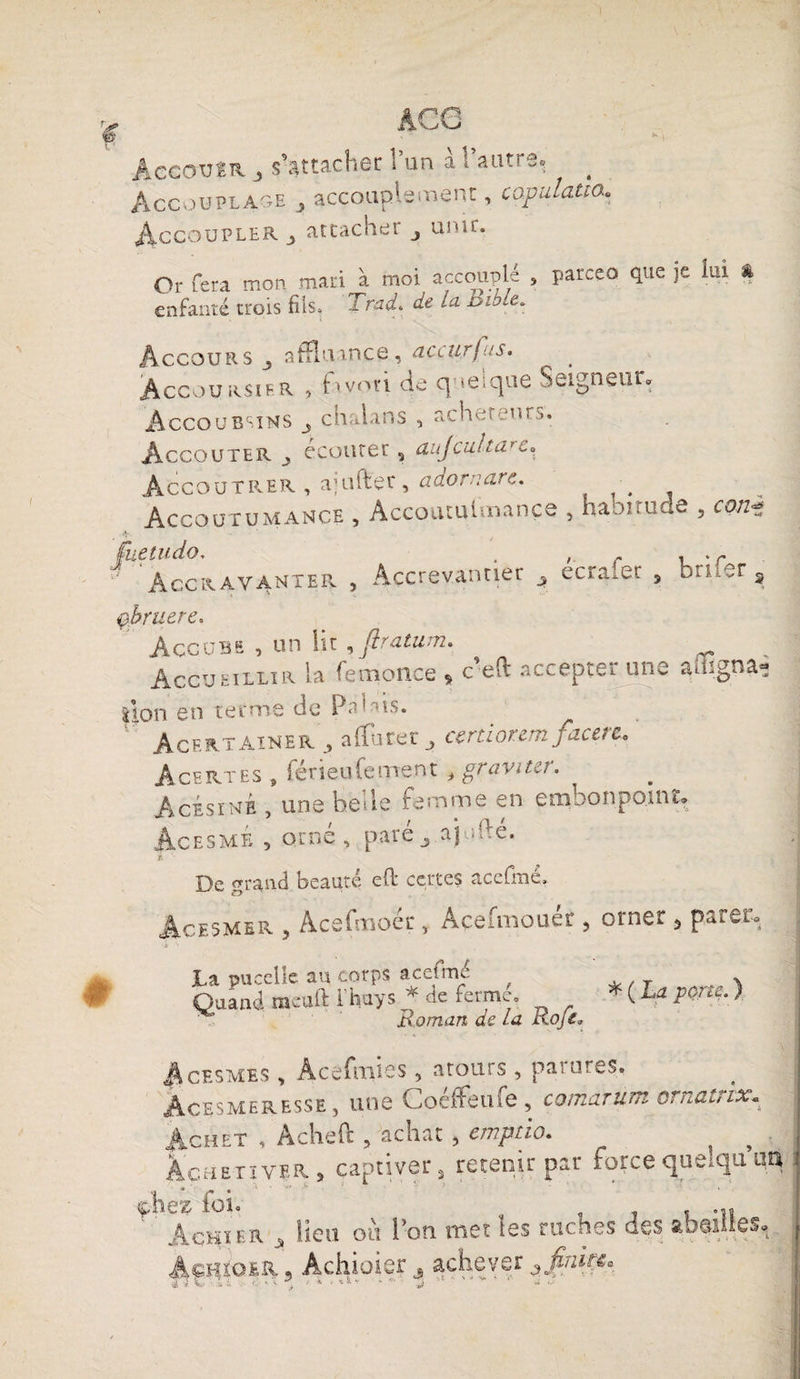 AecoxjtK 3 s'attacher 1 un a l’autre, Accouplâge 3 accouplement, capulatta. Accoupler 3 attacher 3 unir. Or fera mon mari à moi accouplé enfanté trois fils. Trad. de ,a. ï*iole. parceo que je lui % accours 3 affiuance, accurfus. ^ _ Accoursif.r , iivori de quelque Seigneur. Accoubsins 3 ch alan s acheteurs. Accouter 3 écouter s aujculta’c. Accoutrer , ajuftec , adornare. . Accoutumance , Accoutulmançe , haouude , con^ Accrayanter , Accrevantier 3 ecrafer 5 bruer 3 1ère. Accubs , un lit , jlratum. ^ Accueillir la femonce ^ c efl accepte*. une auignâ* |lon en terme de Palais. Acertainer 3 affiner } ccrtiorem facere, AceRtes , férieufement , graviter. Acesine , une belle femme en embonpoint. îesmÉ , orné, pare 3 affidé. De «rrand beauté ed certes ace fine. Acesmer 3 AcefmoéçAçefmouéü , orner 5 parer. * ( La porte. ) La pucelie au corps acefmé ^ Quand meuft 1 hays. * ne ferme. Roman de La Koje» Acesmes , Àcefmies, atours , paiures, Âcesmeresse, une Coéffeu fe , comarum ornatrix* Achet , Acheft , achat , emptio. s # ÀcaEriYER, captiver, retenir par force quelqu uq ' Achïer 3 heu ou l’on met les ruches des ftbei Âchïoer , Achioier 3 achever 3finma