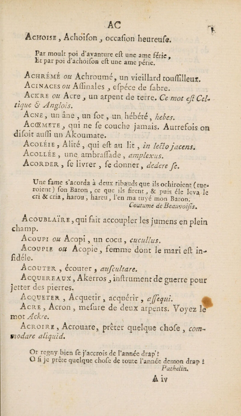 Àchoise , Achoifon occafion heureufe. Par moult poi d’avanture eft une a me férié, Ht par poi d’achoifon eft une ame perte. Achrémé ou Achroumé, an vieillard touffilîeuî. Acinaces ou Allinales elpéce de fabre, . Ackre ou Acre „ un arpent de terre. Ce mot efiCcU tique & Anglois. Acné , un ane 5 un for, un hébété, kebes. Accemete j qui ne fe couche jamais. Autrefois on difoit aulli un Akoumate. Acoléie 5 Alité , qui eft au lit , in leclojacens. Àcollee , une arnbrafîàde , amplexus. Acorder 3 fe livrer 3 fe donner, dedere fe* Une famé s acorda a deux ribauds que ils ochiroient {tue* roient ) fon Baron, ce que ils firent * & puis éle leva le en ôc cria ? narou, liareu s 1 en ma tuyé mon Baron, Coutume deBeauvozjis. Acoublaire 3 qui fait accoupler les jumens en plein champ. Acoupi ou Acopi 3 un cocu, cucullus, A cou pie ou Àcopie , femme dont le mari eft in«* fidèle. A coûter , écouter * aufculture. Acquereaux , Akerros infiniment de guerre pour jetter des pierres. Acqveter 3 Acquérir , acquérir , cjfequl Acre , Acron 5 mefure de deux arpents. Voyez le mot Ackre. Acroiri 5 Acrouare, prêter quelque chofe 3 co/æ- Vio dure aliquid. Or regny bien fe j’accrois de l’année drap't O fi je prête quelque chofe de toute Tannée démon drap i Pathdia,