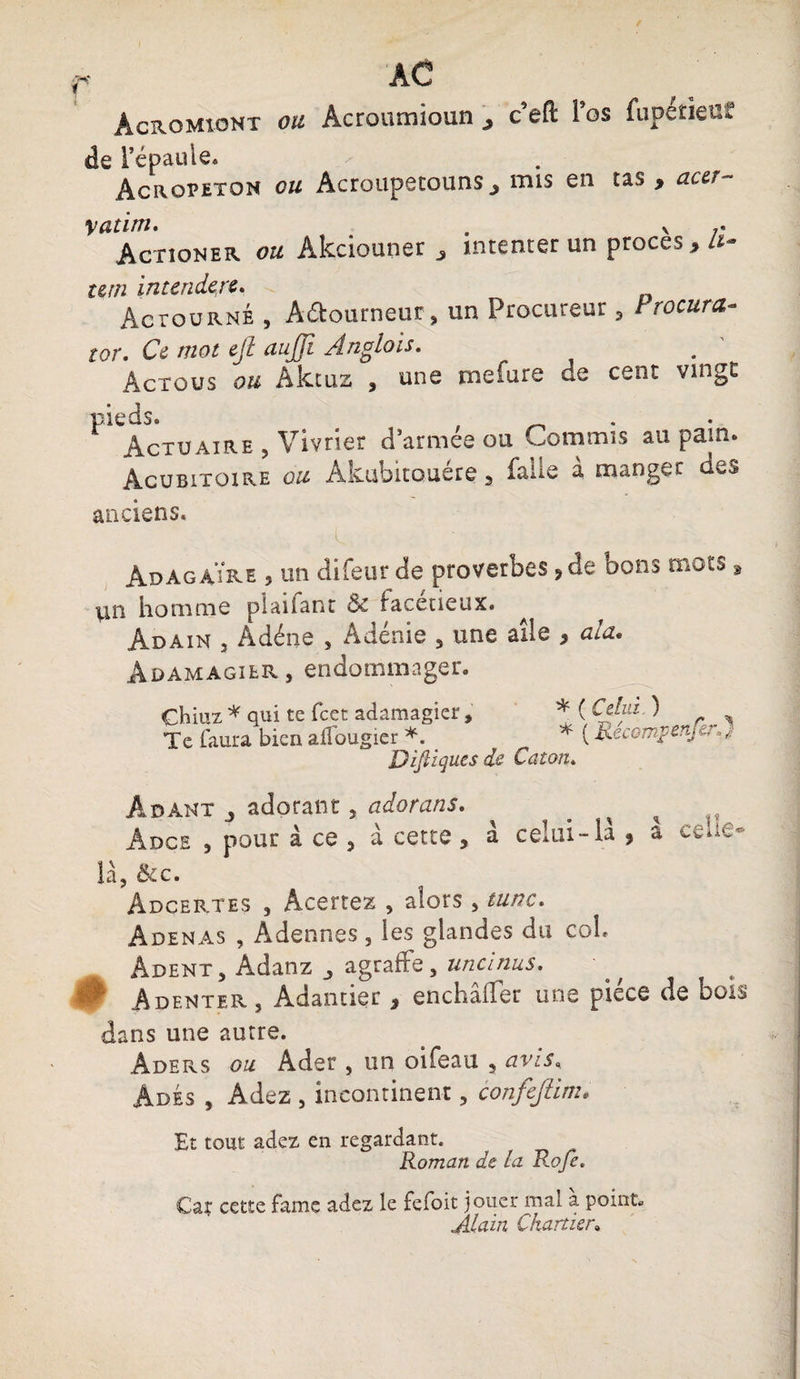 Acromiont ou Acroumioun c’eft l’os de l’épaule. Acropetqn ou Acroupetouns> mis en fupetieüf tas , actî- vatim. . v ;* Actioner ou Akciouner , intenter un procès , A- um intendert. Aciourné , Aftourneur, un Procureur , trocura- tor. Ce mot ejt aujji Anglais. Actûus ou Aktuz , une mefure de cent vingt pieds. Actuaire 5 Vivrier d’armée ou Commis au pain. Acubitoire 0^ Akubitouére, faile à manger des anciens. AdagâYre , un difeur de proverbes ?de bons mots, lin homme plaiiant Ôc facétieux. Adain 3 Adéne , Adénie 5 une aile * ala. Adamagier, endommager. Ghiuz* qui te fcet adamagier. Te faura bien alfougier *. Diftiques de * ( Celui ) * ( Récomp enfin) Caton. Adànt 3 adorant, adorans. Adce 3 pour à ce j à cette , à celui-la ? a là, &c. Àdcertes , Âcertez , alors, tune. Adenas , Adennes, les glandes du coh Adent , Adanz agraffe, uncinus. 0 Adenter, Adantier 3 enchaller usas piece de bois dans une autre. Aders ou Ader , un oifeau 5 avis* AdÉs , Adez , incontinent, confejiim. Et tout adez en regardant. Roman de la Roje. Car cette famé adez le fefoit jouer mal a. point. Alain Chartier»