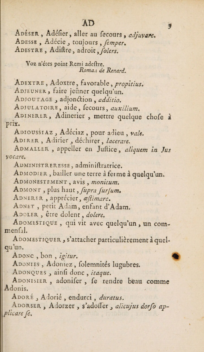 Adeser , Àdéfier, aller au fecours , adjuvafc. Adesse , Adécie_, toujours ,femper. Adestre , Adiftre, adroit ,folers. Voz n’étes point Remi adeftrc. Roma,i de Renard. Âdextre , Adoxtre, favorable, propitius. Adjeuner, faire jeûner quelqu’un. Adjoutage adjonction , additio. Adjulatoire, aide j fecours, auxillum. Adinerer, Adinerier , mettre quelque chofe à prix. Adioussiaz Adéciaz , pour adieu , valt. Adirer , Adirier déchirer, lacerare. Admaller , appeller en Jultice, aliquem in Jus yocare. Administreresse , adminiftratrice. Admodier , bailler une terre à ferme à quelqu’un. Admonestement , avis , monitum. Admont , plus haut^fupra furjum• Adnerer , apprécier, œfiimare. Adnet , petit Adam, enfant d’Adam. Adoler , être dolent, doUre. Adomestique , qui vit avec quelqu’un . un com- m en fai. Adomestiquer 9 s’attacher particulièrement à quel¬ qu’un. Adonc , bon , igitur. Adonies , Adoniez, folemnités lugubres. Adonques ainfi donc , itaque. Adonisier , adonifer , fe rendre beau comme Adonis. Adoré A dorié , endurci , duratus. Adorser , Aiorzer , s’adoifer_, alicujus dorfo ap- \ plie are fe.