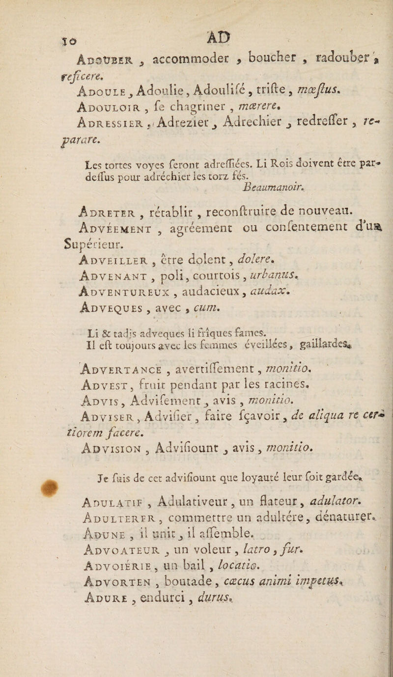 ÏO AD âbsüber y accommoder 9 boucher 9 radouber s reficere. Ado.ule Àdoulie, Adoulifé , trille , mxftus. Àdouloir , fe chagriner , mœrere. Adressier ,, Adrezier ^ Adrechier ^ redreffer , /£- par are. Les tortes voyes feront adrefîiées. Li Rois doivent etre par» delfus pour adréchier les torz fes. Beaumanoir. Adreter , rétablir , reconftruire de nouveau. AxDvéement 5 agréement ou contentement d u®. Supérieur. Adveiller j être dolent, doiere. , Advenant , poli, courtois , urbanus, Àoventureux , audacieux, audax. Âdveques , avec , cutii. j . rjj Li & tadjs âdveques Ü triques famés. ^ 5*L ; Il eft toujours avec les femmes éveillées, gaillardes* Advertamce , avertifïement, momtio. Ad vest, fruit pendant par les racines» Advis, Advifementj avis , monitio. Ad vi se r , Àdvifier 5 faire Içavoir 3 de cliqua rc cet** tiorern facere. Ad vision , Àdvifiount y avis, monitio. Je fuis de cet advifîount que loyauté leur foit gardée* Adulatif , Aduiativeur, un dateur, adulator. Adultérer, commettre un adultère, dénaturer* Adüne , il unit j il affemble. Advoateür un voleur , latro, fur* âdvoiérïe , un bail , locatio. Advorten , boutade, cœcus aràmï impet&s*. âdure , endurci 3 duras»
