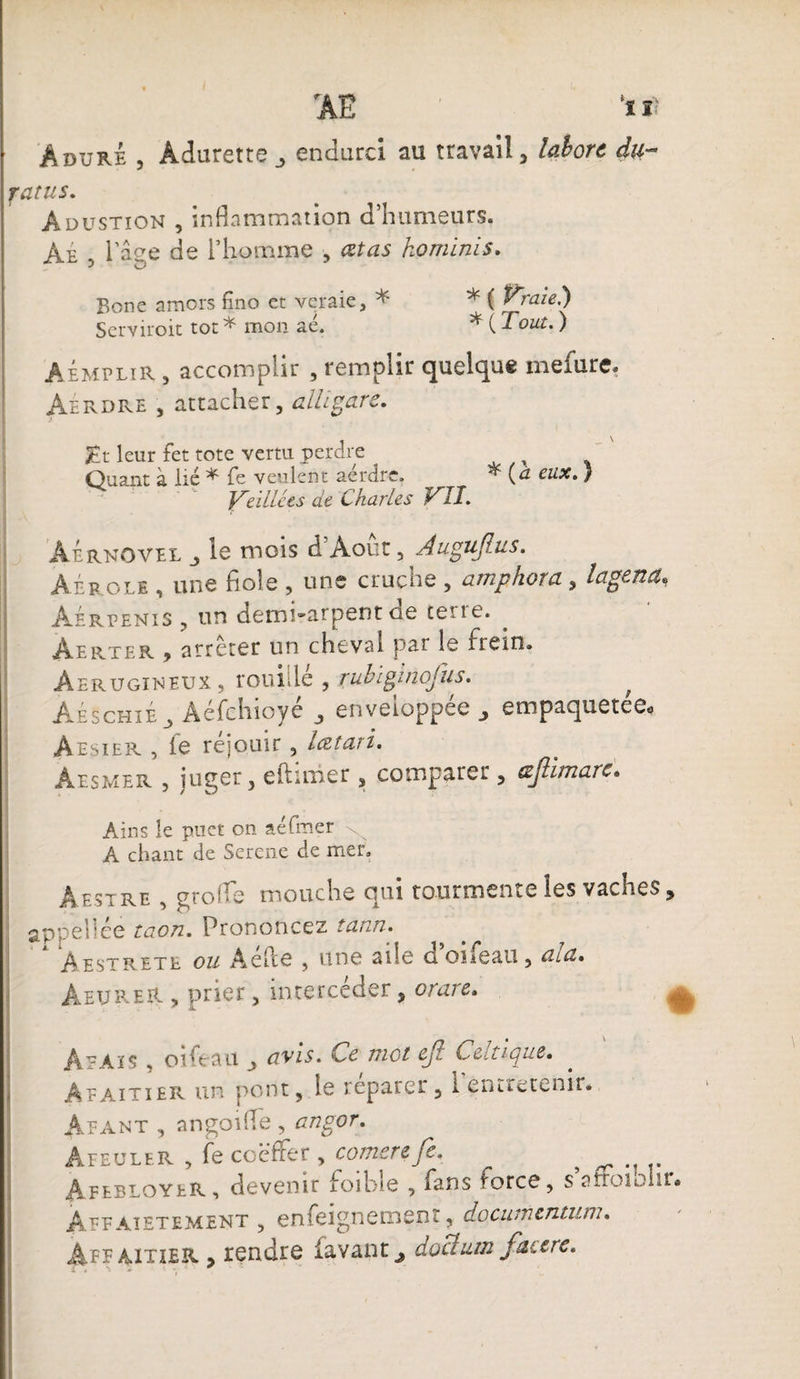 AdürÉ 5 Àdurette_, endurci au travail, lahorc du- ratus. Adustion , inflammation d’humeurs. Ae , 1 âge de l’homme , cet as ko mini s. Bone amers fino er veraie, * * ( raie.) Scrviroit tôt * mon aé. * ( Tout. ) âémplir , accomplir , remplir quelque mefure. Aerdre , attacher, aillgare. Hr leur fet tote vertu perdre Quant à lié * fe veulent aérdre. * {a eux. } ' “ Veillées de Charles VII. AÉrnovel j le mois d Août, Augujlus. Aéroli , une fiole , une cruche , amphora, lagena, Aérpenis , un demi-arpent ae cene. Àerter y atreter un cheval par îe Frein® Aerugineux , rouillé , rubiginofus. ; Aeschie^ Aefchioye , enveloppee empaqnetee«j Aesier , le réjouir, lœtari. Aesivîer , juger, eftimer , comparer, tzjlimarc. Ains le puet on aéfmer A chant de Sercne de mer. Aestre , grofle mouche qui tourmente les saches , appèllée taon. Prononcez tann. àestrete ou AePce , une aile d oiieati, al a» AeureR , prier, intercéder, or are. ^ # x A^aïs , oifeau , avis, met Cjt. {,•-ciiie. Afaitier un pont, le réparer, l’entretenir. Àfant , an go 1 fie , angor. Âfeuler , Fe coeffet, comerefe. # àfebloyer, devenir foibîe , Fans force, s’afioiohr. Àepaietement , enfeignemenr, documcntum. Affaitier > rendre lavant^ doclum facere.