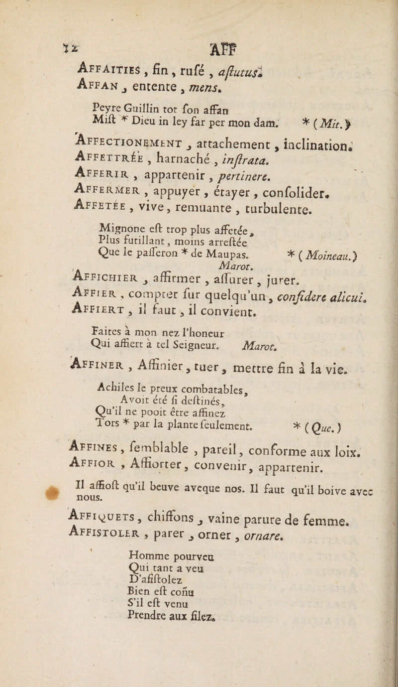 Affaities , fin , rufé , aflutusl Affan entente , mens. Peyre Guillin tôt Ton affan Mill * Dieu in ley far per mon dam. * ( Mit. > Affectionement attachement, inclination» Affettrée , harnaché , injirata. Àfferir , appartenir , pertinere. Affermer , appuyer, étayer, confolider» Âffetée , vive, remuante , turbulente. Mignone eft trop plus affctée. Plus futillant, moins arreftée Que le palferon * de Maupas. * ( Moineau.) Aîarot. Âffichier affirmer , alîurer, jVer, Affier , compter fur quelqu’un, conjidere alïcuh Âffiert , il faut, il convient. Faites à mon nez l’honeur Qui affiert à tel Seigneur. Marot. Affiner , Àitmier , tuer 5 mettre fin â la vie® Acfiiles le preux combatables, A voit été fi deliinés* Qu’il ne pooit être affinez Tors * par la plante feulement. * ( Que. ) Affines , femblable , pareil, conforme aux loix. âffior , Àffiorter, convenir, appartenir. Il affioft qu’il beuve aveque nos. Il faut qu’il boive ave nous. Affi^uets , chiffons vaine parure de femme* Affistoler , parer orner, ornare. Homme pourveu Qui tant a veu D’afiftolez Bien eft conu S’il eft venu Prendre aux filez»
