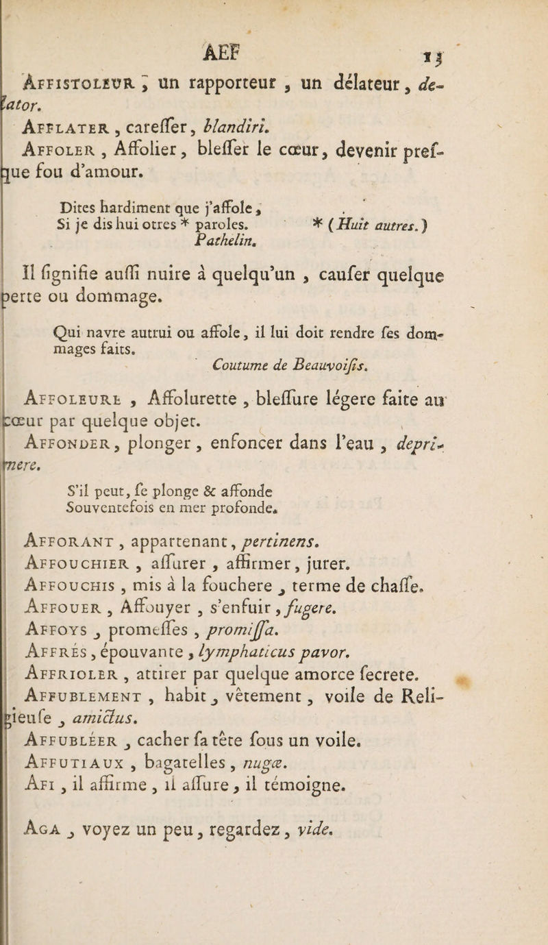 ÂEF i| àffistoleur y un rapporteur , un délateur, de- lator. Afflater , carefler, blandiru Affoler , Affolier, blefler le cœur, devenir pref- tjue fou d’amour. Dites hardiment que j’affole, Si je dis hui otres * paroles. * (Huit autres. ) Pathelin. Il lignifie aufii nuire à quelqu’un , caufer quelque perte ou dommage. Qui navre autrui ou affole, il lui doit rendre fes dom¬ mages faits. Coutume de Beauvoijis. Affoleurl , ÂfFolurette , bleffure légère faite au lœur par quelque objet. Affonder, plonger, enfoncer dans l’eau , depri* tnere. S’il peut, fe plonge &amp; affonde Souventefois en mer profonde. Afforant , appartenant, pertinens. Affouchier , afiurer , affirmer, jurer. Affouchis , mis à la fouchere j terme de chafle. Affouer , Affouyer , s’enfuir >fugere. Affoys promefifes , promijj'a. Affres , épouvante , lymphaucuspavor. Affrioler , attirer par quelque amorce fecrete. Affublement , habitvêtement, voile de Reli¬ ai eu fe j amiclus. Affubléer j cacher fa tête fous un voile. Affûtiaux , bagatelles, nugœ. Afi , il affirme , il allure, il témoigne. àga j voyez un peu, regardez, vide.