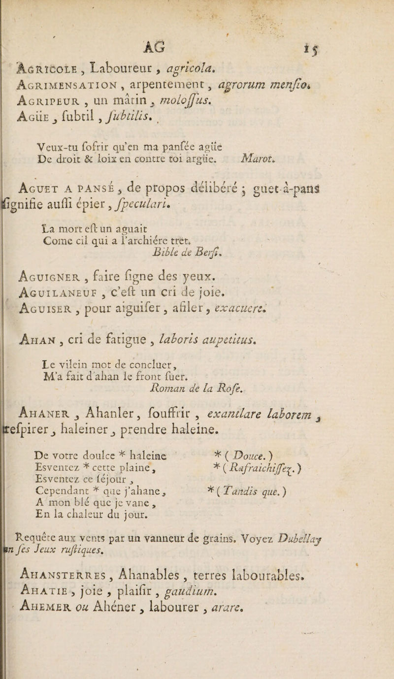 *5 ÀG Agricole , Laboureur , agricola. Agrimensation , arpentemenr, agrorum menjio* Agripeur , un marin ^ molojjus. Agüe fubtii , Jubùlis. t Veux-tu fofrir qu’en ma panfée agüe De droit &amp; ioix en contre toi argue. Marot. Aguet a pansÉ) de propos délibéré j guet à-pans fignitie aulli épier, fpeculari. La mort eftun aguait Corne cil qui a l’archiére tret. Bible de Berjt. Aguigner , faire ligne des yeux. Ag uilaneuf , c’eft un cri de joie. Aguiser 5 pour aiguifer, ailier , exacuerc• Ahan 5 cri de fatigue , laboris aupaitus. Le vilein mot de concluer, M' a fait d alian le front fuer. Roman de la Rofe. Ahaner j Ahanler, foufFrir , exantlare la b or cm 3 irefpirer_, haieiner prendre haleine. De votre doulce * haleine * ( Douce. ) Esventez * cette plaine, * ( Rafraichijfer. ) Esventez ce léjour 3 Cependant * que j’ahane, * ( Tandis que. ) A mon blé que je vane , En la chaleur du jour. Requête aux vents par un vanneur de grains. Voyez Dubdlay un Jes Jeux rufiiques. Ahansterres , Ahanables , terres labourables* Ahatie 3 joie , plailir 5 gaudium.