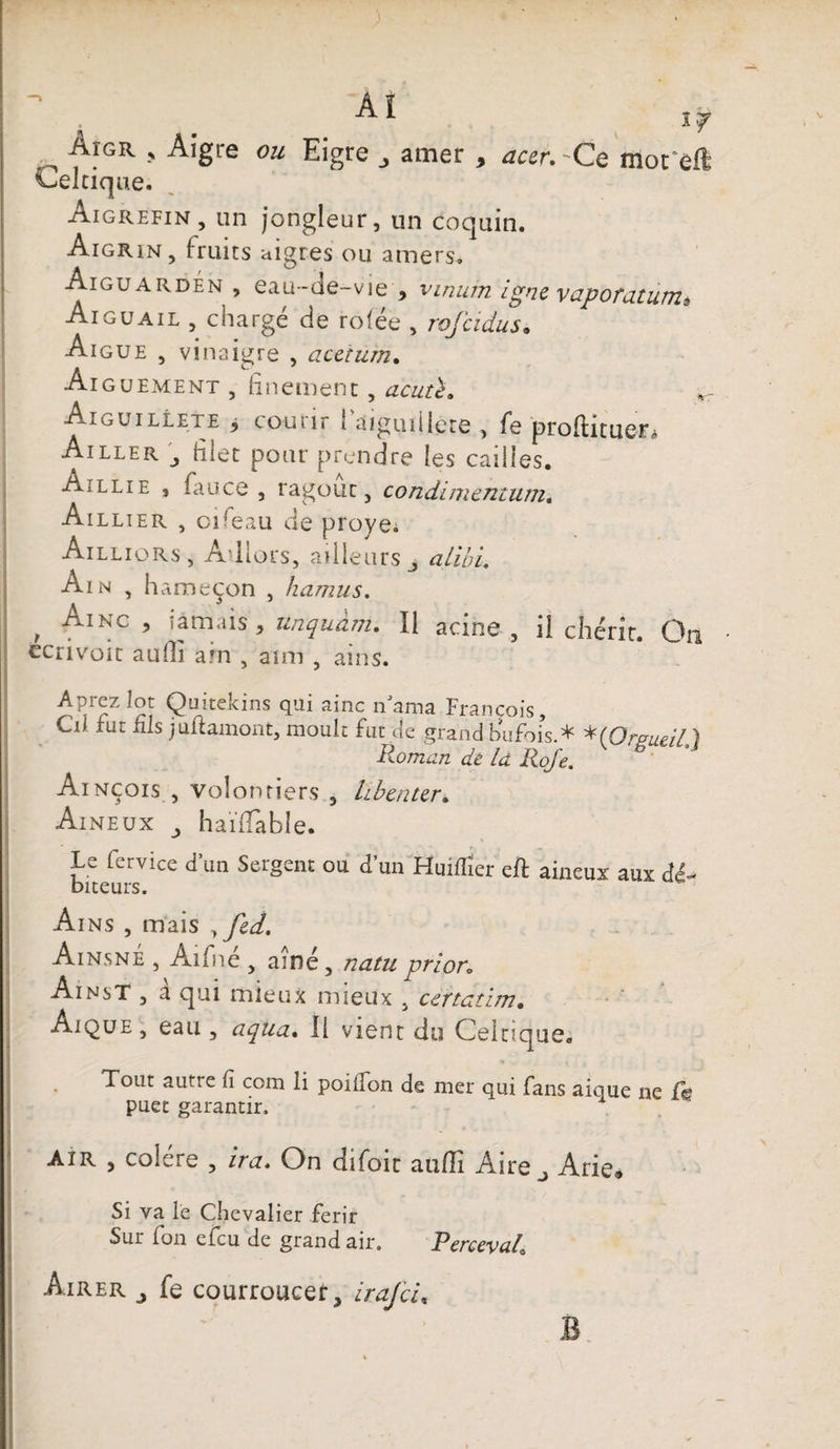 If ^ fIGR » Algre ou Eigre amer , acer. -Ce mot'eft Celtique. Aigrefin, un jongleur, un coquin. Aigrin, fruits aigres ou amers. Aiguarden , eau-de-vie , vinum igné vaporatum* Aiguail , chargé de ro(ée , rofcidus. Aigue , vinaigre , aceturn. Aiguement , finement, acuth Aiguille t e , co-utir 1 aiguillete , fe profil tuer* Ailler \ filet pour prendre les cailles. Aillie , fau.ce , ragoût, condimentum. Aillier , oifeau de proye. Ailliors, Adlors, ailleurs j alibi, Ain , h ameçon , hamus. , Ainc > iamais, unquàm. Il acine , il chérir. On ecrivoit aufiî à in , aim , ains. ^r?ZÎ2ï Q“itekins <lui nama François, Cii fut fils jultainont, moult fut de grand buFois.* *(Orpueil} Roman de là Rofe. Ainçois , volontiers , hiberner. Aine ux haïfiable. Le fervice d’un Sergent ou d'un Huiflîer eft aineux aux dé- biteurs. Ains , mais , fed. AinsnÉ , Aifné , aîné, natu prier; AinsT , à qui mieux mieux , certatim. Aique , eau , aqua. Il vient du Celtique,* Tout autie fi com li poiifon de mer qui Fans aique ne fe puet garantir. 1 Air , coîere , irez* On dîfoit aufîi Aire j Ane» Si va le Chevalier férir Sur Fon elcu de grand air. Percevais Âirer j Fe courroucer, irafeu B