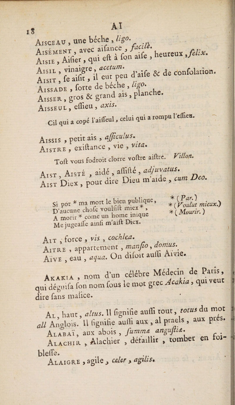 Aisceau , une bêche , Il go. •jgZÜÏÏSZirf* '■ h““ ■flCx- t:ï ; &amp; de ionM“i0”- Aissade , forte de bêche , hgo. to, gros &amp; grand ais, planche. Aisseul , effîeu , axis. Cil qui a copé l’ailfeul, celui qui a rompu i effieu. Aissis , petit ais , ajjiculus. Aistre , exiftance , vie , vita. Toft vous fodroit clone voftrc aiftre. Fillon. Aist AisxÉ , aidé , affilié , adjuvalus. jZ &amp;. P»“r *• D'“ ■ — Da- Si por * ma mort le bien publique. D’aucune chofe voulil.t miex » • ^ ___ kamp imnilÊ JD aucune A morir * corne un home inique Mejugealhe amfi nhaift Diex. Ait , force , vis , cochlea. ^ Aitre , appartement , manjio, domus._ Aïve , eau , aqua. On difoit auffi Ame. * ( Par. ) * ( Voulut mieux.) * ( Mourir. ) Akak. 4 , nom d’un célébré Médecin de Pans, qui dégmfa fon nom fous le mot gtec Acakia, qui veut dire fans malice. Al, haut, altus. 11 fignifie auffi tout, mus du mot ail Anglais. U lignifie aulli aux , al praels » a P Al AB AÏ, aux abois , fummœ anoujtu. Alachir , Alachiet , défaillit , tomber en for- bleds» « eus. Al aigre , agile celer , agilis. _
