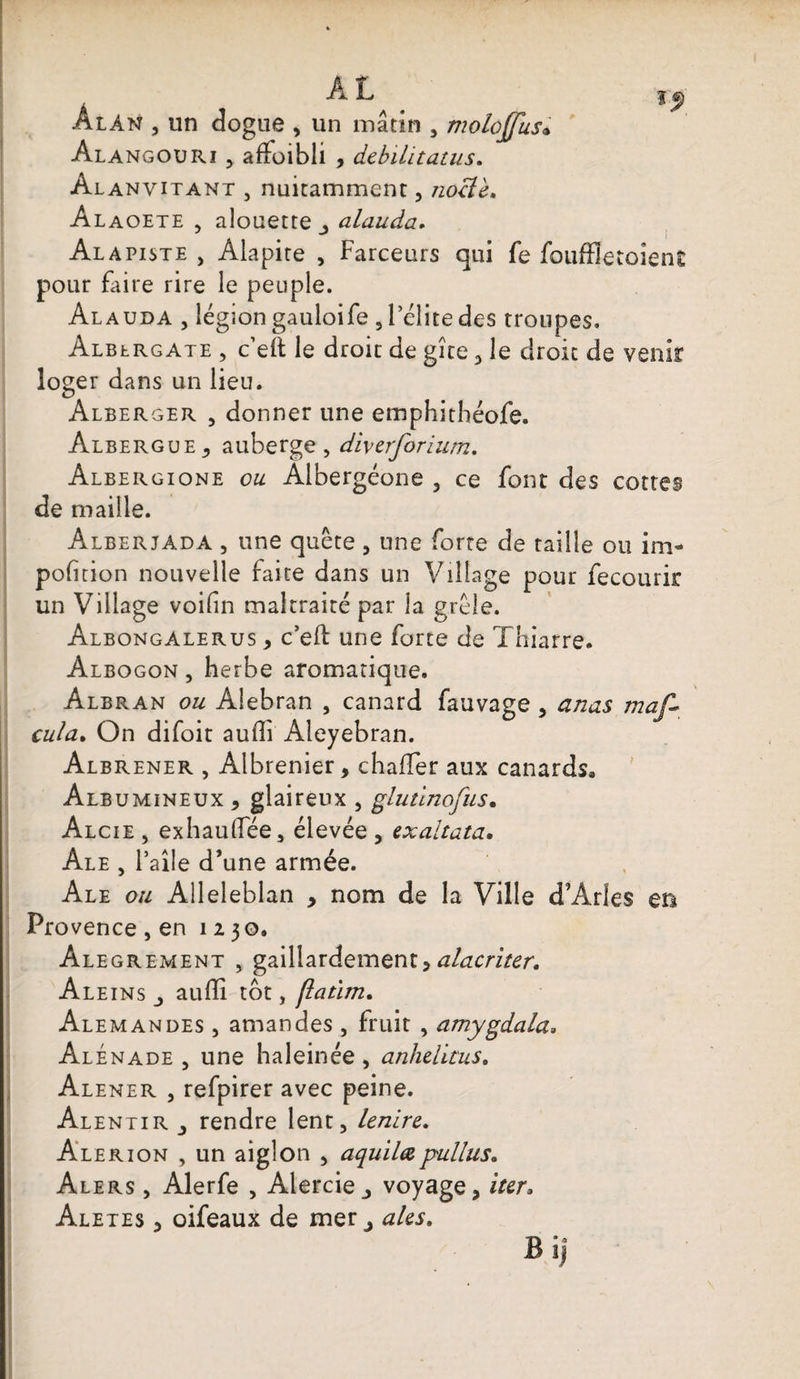 l J) Alan , un dogue , un mâtin , molojjus« Alangouri , affoibli , débilitants* Alanvitant , nuitamment, noelè. Alaoete , alouette alauda. Al a piste , Alapite , Farceurs qui fe foufïîetoîenC pour faire rire le peuple. Al auda , légion gauloife 3 l’élite des troupes. Alblrgate , c’eft le droit de gîte <> le droit de venir loger dans un lieu. Alberger , donner une emphithéofe. ÀlberguEj auberge, diverforium. Albergione ou Albergéone , ce font des cottes de maille. Alberjada , une quête , une forte de taille ou im- pofition nouvelle faite dans un Village pour fecourir un Village voifîn maltraité par la grêle. Albongalerus , c’eft une forte de Thiarre. Albogon , herbe aromatique. Albran ou Alebran , canard fauvage , anas maf* cula. On difoit audi Aleyebran. Albrener , Albrenier, chaffer aux canards. Albumineux , glaireux , glutinofus• Alcie , exhaulfée, élevée , exaltata. Ale , l’aîle d’une armée. Ale ou Alleleblan , nom de la Ville d’Arles m Provence,en 1130. Alegrement , gaillardement, alacriter. Aleins j auffi tôt, (laùm. Alemandes , amandes , fruit , amygdala. Alénade , une haleinée, anhelïtus. Alener , refpirer avec peine. Al entir rendre lent, Lenire. Alerion , un aiglon , aquilœpullus. Alers , Alerfe , Alercie j voyage, îter, Aletes , oifeaux de mer j aies. Bi