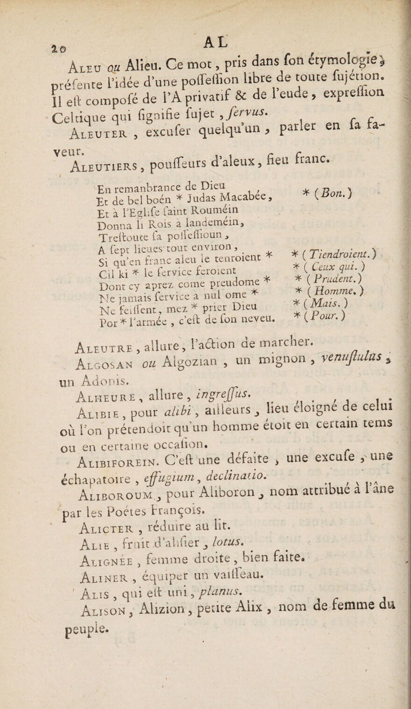 aï %o AL Aleo au Alieu. Ce mot, pris dans fon étymologie préfente l’idée d’une polfellion libre de toute fujetion. 11 eft compofé de l’A privatif &amp; de l’eude , exprelfion Celtique qui fignifie fujet Jervus. Aleuter , excufer quelqu’un , par*er en fa fa- VW Aleutiers , pouffeurs d’aleux, fieu franc. I En remanbrance de Dieü , Et de bel boén * judas Macabee, Et à TEglife faint Roumein Donna li Rois a landemein» Treltoute fa poilefioun » A fept lieues'tout environ» . Si qu en franc aleu le tenroient * Cil ki * le fervice feraient Dont cy aprez corne preudome EJe jamais fervice a nul ome ^ Ne feillent» mez * prier Dieu Por ^ i armée , c eit de Ion neveu. * ( Bon.} * ( Tiendroient.) * ( Ceux qui. ) * ( Prudent. ) * ( Homme, ) * ( Mais. ) * ( Pour. ) Aleutre , allure, l’ad.on de marcher. Algosan ou Algozian , un mignon , venujtulus s un Adonis. Alheure. allure, ingrejfus. Âubie , pour alibi, ailleurs , lieu éloigné de celui où l’on prétendoit qu’un homme étoit en certain tems ou en certaine occahon. Alibiforein. C’eft une défaite > une exeufe y une échapatoire , effugium, declinatio. , v Aliboroum.j pour Aliboron nom attribue a 1 ane par les Poètes françois* Alicter 9 réduire au lit. Alie , fruit .d alifier lotus. Alignée » femme droite, bien faite* Aliner , équiper un vailfeau. ' Âlis , qui ait uni 5 planas. Alïson 3 Alizion ? petite Aux 3 nom de femme du