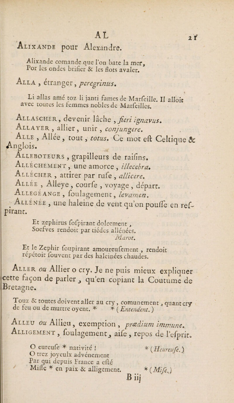 Alixande pour Alexandre. 1 t Alixande comande que l’on bâte la mer, Por les ondes brider &amp; les flots avaler. Alla , étranger, peregrinus. 4 Li allas amé toz li janti famés de Marfeille. Il alloic avec toutes les femmes nobles de Marfeilies. Allascher , devenir lâche ^Jiert tgnuvus. Allayer , allier, unir, conjungere. Allé , Allee , tout, totus. Ge mot eft Celtique Sc Anglois. Alleboteurs , grapilleurs de raifins. Alléchement , une amorce , illecebra• Allécher , attirer par rufe , allicere. Allée , Alleye, courfe , voyage , départ. Allegéange , foulagement, levamen. . Allénee , une haleine de vent qu’on poulie en reC pirant. Et zephirus fofpirant dolcement Soefves rendoit par tiédes aliénées. Marot. Et le Zephir foupirant amoureufement , rendoit lepetoit fouvent par des haleinées chaudes. Aller ou Allier o cry, Je ne puis mieux expliauer cette façon de parler qu en copiant la Coutume de Bretagne. Touz &amp; toutes doivent aller au cry, comunement quant cry de feu ou de murtre oyent. ^ ( Entendent. ) Alleu o&amp;Aüieu, exemption, prœdium immune. Alligement , foulagement j aife , repos de l’efprit» O eureufe * nativité l *(HeureuTe \ O trez joyeulx advé-nement ^ J1 Par qui depuis France a efté Mille * çn paix &amp; alligement. * (MifeJ B iij