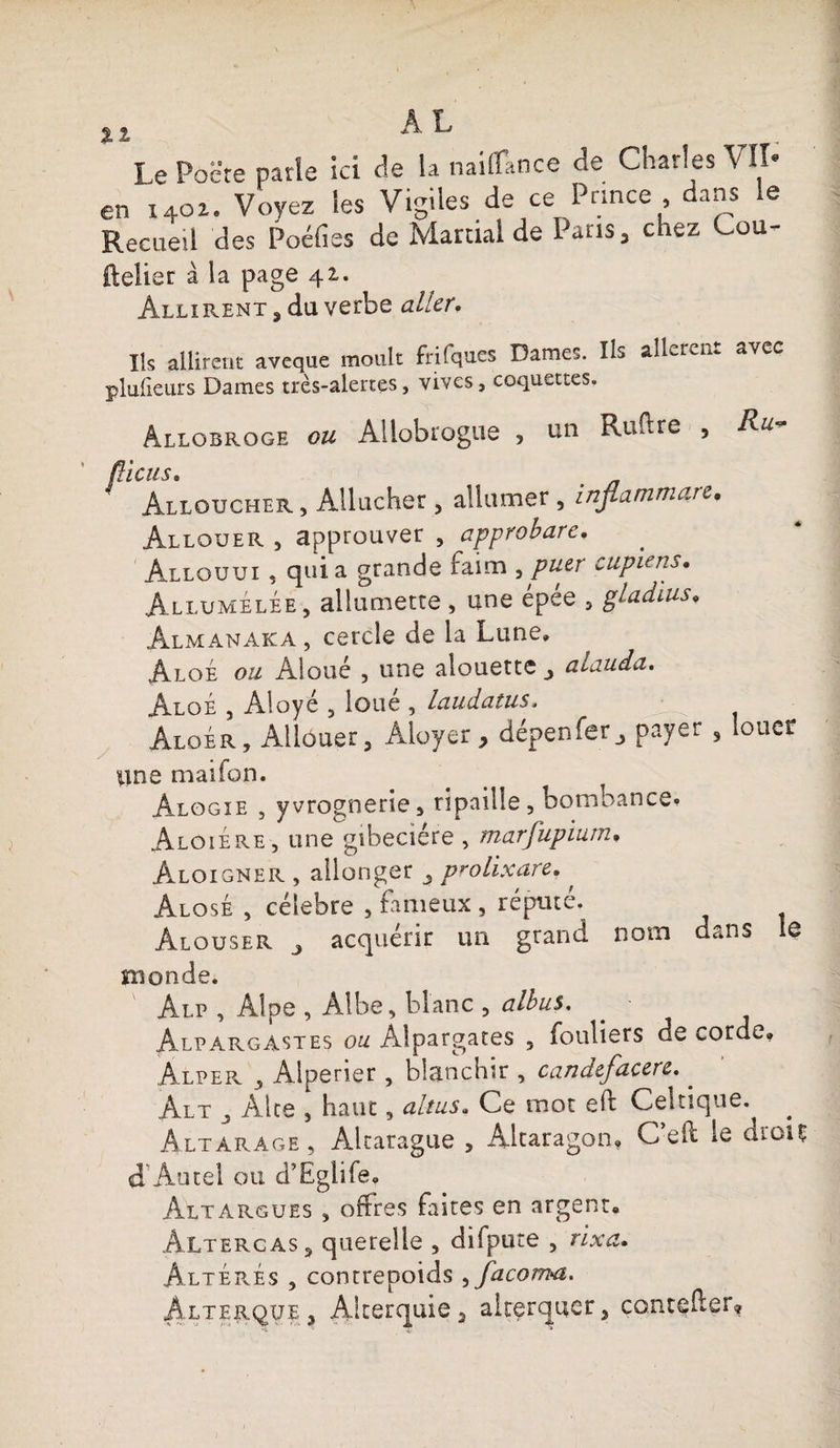 XI h L Le Pacte parle ici de la naiflkoce de Charles VII* en x4oi. Voyez les Vigiles de ce Pnnce, dans le Recueil des Poéfies de Martial de Paris, chez Cou- ftelier à la page 42,. Àllirent ? du verbe aller. Ils ailireut aveque moult frifques Dames. Ils alleren.. avec plulieurs Dames très-alertes, vives, coquettes. Allobroge ou Allobrogue , un Rufire , Ru fticus. Alloucher , Allucher , allumer , injlammare. Allouer , approuver , approbare, Allouui , quia grande faim ^puer cupiens. Allumélée, allumette , une épée , gladius• Almanaka , cercle de la Lune, Aloé ou Aloué , une alouette alauda. AloÉ 3 Aloyé 5 loué , laudatus. • ; ’ i Aloér, Allouer 3 Aloyer, dépenfer3 payer , louer une maifon. Àlogie , yvrognerîe, ripaille, bombance. Aloiere , une gibecière , marfupium. Aloigner , allonger prolixare., Alose , célébré , fameux , réputé. Alouser j acquérir un grand nom dans le monde. Alp , Alpe , Albe, blanc , albus. Alpargastes ou Alpargates 5 fouliers de corde, Âlper , Alperier , blanchir , candcfacere. . Alt ^ Alte , haut, ait us. Ce mot eft Celtique. Altarage, Altarague , Altaragon, C’eff le droit A Au tel ou d’Eglife. Altargues , offres fastes en argent, AltergaSj querelle , difpute , rixa. Altérés , contrepoids ^facom^t. Âlterque 3 Aiterquie 3 altçrquer 3 coutelier»