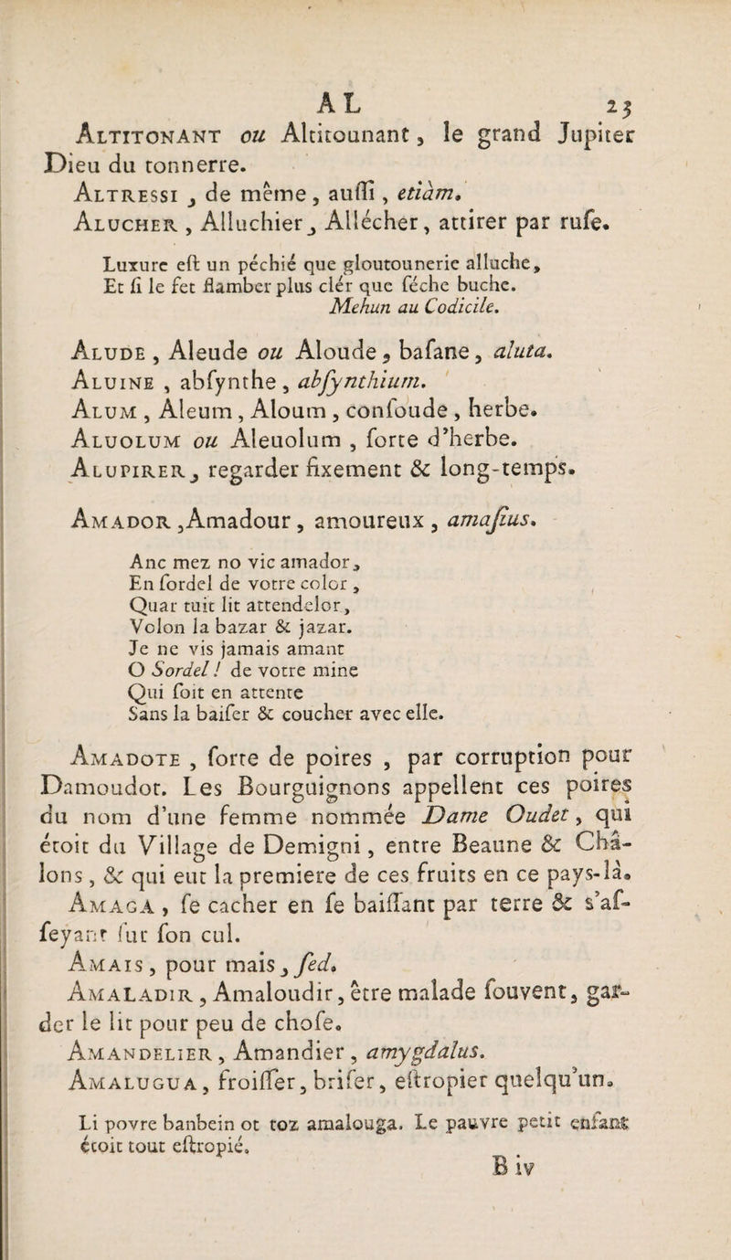 AL 21 Âltitonant ou Altitounant 3 le grand Jupiter Dieu du tonnerre. Altressi de meme, aulli, etiàm, Alucher , Alluchierj Allécher, attirer par rufe. Luxure eft un péchié que gloutounerie alluche. Et fi le fet flamber plus clér que féche bûche. Mekun au Codicile. Alude , Aleude ou Aloude * bafane, aluta. Aluine , abfynthe, abfynthium. Alum , Aleum , Aloum , conloude , herbe. Aluolum ou Aîeuolum , forte d’herbe. AlupireRj regarder fixement 8c long-temps. Amador ,Amadour, amoureux 3 amajius. Ane mez no vie amador 3 En fordel de votre color t Quar tuit lit attendelor, Vclon la bazar &amp; jazar. Je ne vis jamais amant O Sordel ! de votre mine Qui foit en attente Sans la baifer &amp; coucher avec elle. Amadote , forte de poires , par corruption pour Damoudot. Les Bourguignons appellent ces poires du nom d’une femme nommée Dame Oudet, qui étoit du Village de Demigni, entre Beaune 8c Châ- lons, 8c qui eut la première de ces fruits en ce pays-là® Âmaga , fe cacher en fe baillant par terre 8c s5af- feyanr < u r fon cul. Am aïs, pour mai s3fed. Am al ADi r , Amaloudir, être malade fouvent 5 gar¬ der le lit pour peu de chofe. Amandelier , Amandier , amygdalus. Amalugua, froifler, brifer, eftropier quelqu’un. Li povre banbein ot toz amalouga. Le pauvre petit enia&amp;t écoit tout eftropié.