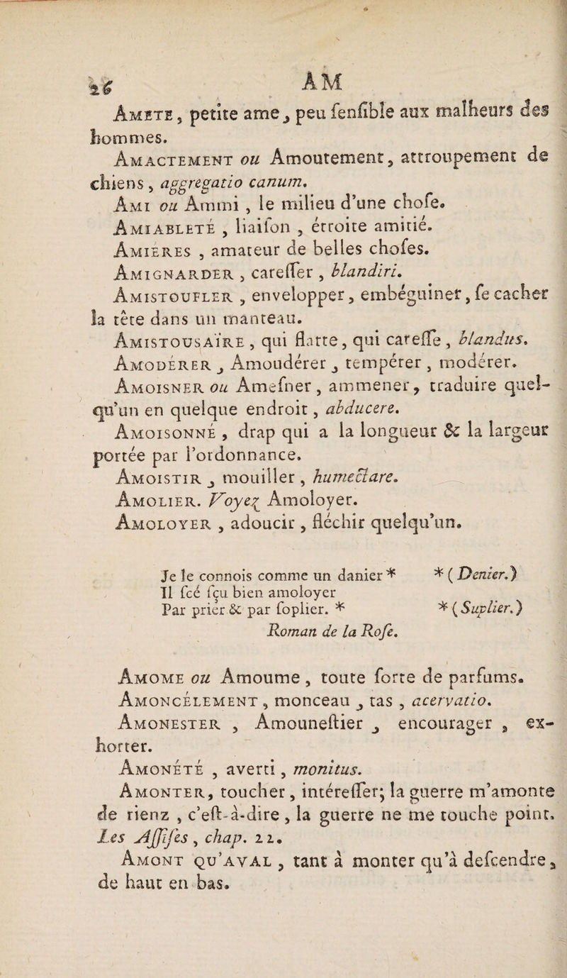 kfc am Amite , petite ame } peu fenfible aux malheurs des hommes. Àm acte ment ou Amoutement , attroupement d@ chiens , aggregatïo canum. Ami ou. Am mi , le milieu d’une chofe. AmiabletÉ , liailon , étroite amitié. Amîeres , amateur de belles choies. Âmignarder , carefler , blandiru Amistoufler , envelopper, embéguiner, fe cacher la tête dans un manteau. ÂmistousaÏre , qui flatte, qui careife, blandus. Amodérer Amoudérer j tempérer , modérer. Âmoisner ou Amefner, am mener, traduire quel¬ qu’un en quelque endroit, abducere. Amqisonné , drap qui a la longueur de la largeur portée par l’ordonnance. Amoistir mouiller, humectare. Âmolier. Voye£ Amoloyer. Âmoloyer , adoucir, fléchir quelqu’un. Je le connois comme un cfanier * * ( Denier.} Il fcé fçu bien amoloyer Par prier &amp;; par foplier. * * (Suvlier.) Roman de la Rofe. Amome ou Âmoume , toute forte de parfums. AmqncÉlement , monceau ^ tas , acervatio. Amonester , Amouneftier 3 encourager , ex¬ horter. Âmoneté , averti, monitus. Âmonter, toucher, intérefler; la guerre m’amonts de rienz , c’eft a-dire, la guerre ne me touche point. Les jiJJlfes, chap. 11. Amont qu’aval , tant à monter qu’à defeendre, de haut en bas.
