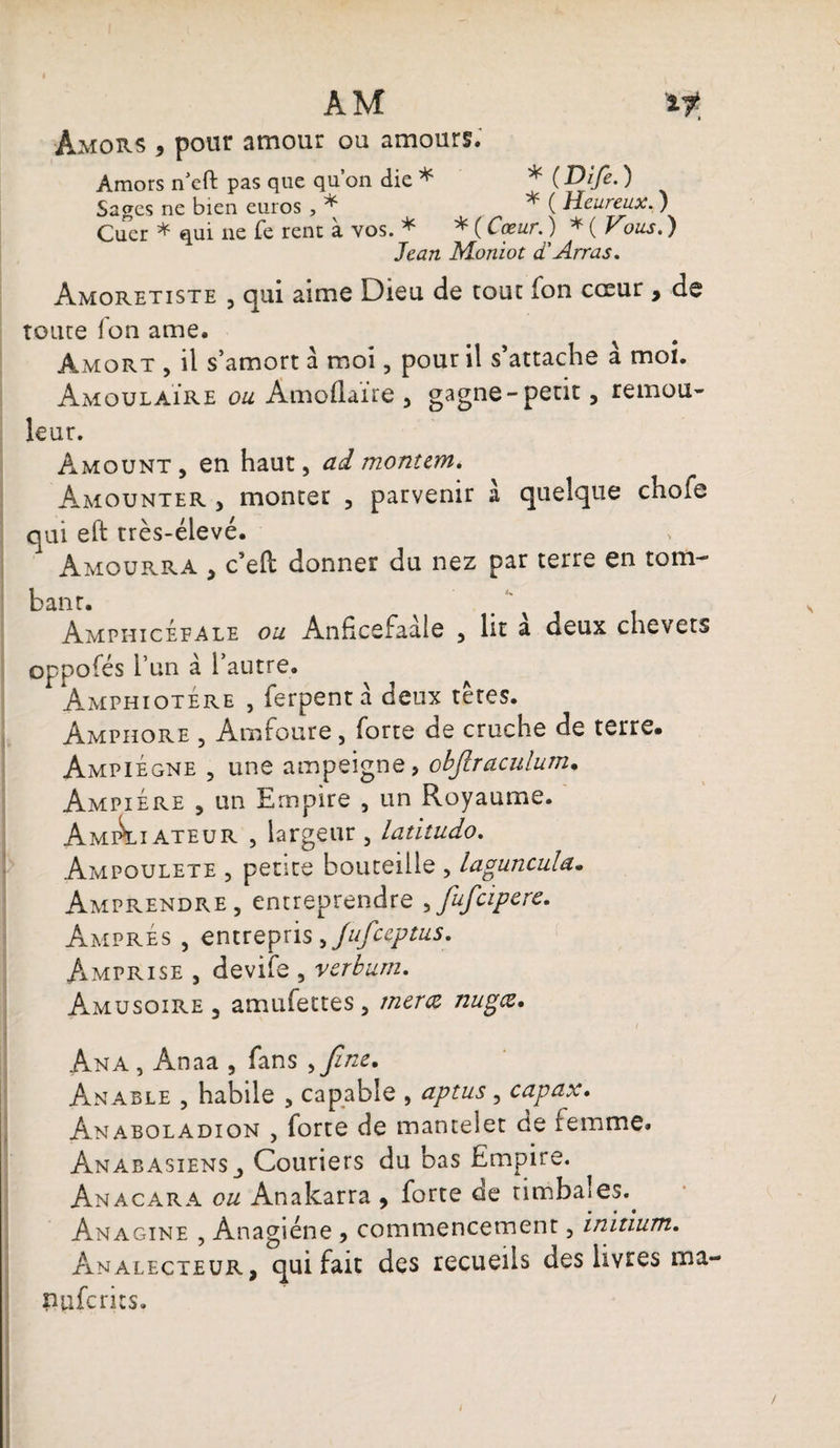 AM if, Amors , pour amour ou amours. Amors n’eft pas que qu’on die * * ( Difi. ) Sages ne bien euros , * ^ ( Heureux^ ) Cuer * qui ne fe rent à vos. * * ( Cœur. ) * ( Vous. ) Jean Moniot d'Arras. Amoretiste , qui aime Dieu de tour fon cœur , de toute fon ame, àmort , il s’amort à moi, pour il s’attache à moi. AmoulaÏre ou Amoflaïre , gagne-petit, remou¬ leur. Amount , en haut, ad montent. Amounter y monter , parvenir a quelque chofe qui eft très-élevé. 1 Amourra , c’eft donner du nez par terre en tom¬ bant. Amphicéfale ou Anficefaale , ht a deux chevets oppofés l’un à l’autre. Amphiotére , ferpent à deux tètes. Amphore , Amfoure, forte de cruche de terre. AmpiÉgne , une ampeigne, objlraculum• AmpiÉre 5 un Empire , un Royaume. AmÂhateur , largeur, latitudo. Ampoulete , pente bouteille , laguncula« Amprendre, entreprendre yfufcipere. Ampres , entrepris y/ufceptus. Amprise , devife , verburn. Amusoire , amufettes, merce nugæ. Ana , Anaa , fans y fine. Anable , habile , capable , aptus, capax. Anaboladion , forte de mantelet de femme. Anabasiens_, Couriers du bas Empire. Anacara ou Anakarra , forte de timbales.. Anagine , Ànagiéne , commencement, initium. Analecteur, qui fait des recueils des livres ma- nuferics.