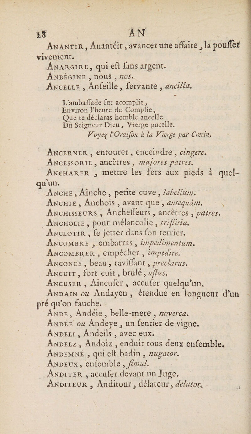 ^ ' iS AN Ânamtxr , Anantéir, avancer une affaire la pouffer vivement. Anargire , qui effc fans argent. Ânbégine , nous , nos. Âncelle , Anfeilie 5 fervante 3 anciüa* L’ambalTade fut acomplie. Environ l'heure de Complie, Que te déclaras homble ancelle Du Seigneur Dieu., Vierge puccîle. Voye^ rOraifon a la Vierge par Crétin, Âncerner , entourer , enceindre , cingere* Âncessorie , ancêtres , majores patres. Angharer mettre les fers aux pieds à quel¬ qu'un. Anche , Âinche , petite cuve , labellum. Ânchie , Anchois , avant que , antequam. Ânchisseurs , Anchefleurs, ancêtres , patres*. Àncholie 3 pour mélancolie 5 triflitia. Anclotir , fe jetter dans ion terrier. Âncombre embarras, impedimentum. Ancombrer , empêcher , impedire. Ânconce , beau , raviffant, preclarus. Âncuit , fort cuit, brûlé, ufhis. Ancuser , Aincufer, acculer quelqu’un. Ândain ou Andayen 5 étendue en longueur d’un pré qu’on fauche. Ande , Andéic , belle-mere , noverca. Andée gu Andeye un (entier de vigne. Andeli , Andeils , avec eux. Andelz , Andoiz , enduit tous deux enfemble, AndemnÉ , qui efl badin , nugator. Ândeux , eniemble , Jimul. Anditer , accufer devant un Juge. Ândxteur 5 Ânditour 3 délateur> delator* - t)