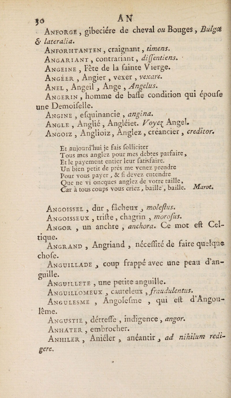 Anforge , gibecière de cheval ou Bouges, Butgcê &amp; Latcralia. Anforhtanten , craignant, timens. AngariANT , contrariant, diffentiens» ' Àngeine , Fête de la fainte Vierge. Angéer , Angier , vexer , v ex are. Anel , Angeil Ange , Angélus. b ; Angerin , homme de balle condition qui epoufe une Demoifelle. Angine , efquinancie , anglna. Angle , Ânglié , Angléiet. Foye{ Angel. Angoiz , Anglioiz, Antgiez , créancier , créditer* Et aujourd’hui je fais folliciter Tous mes anglez pour mes debtes parfaire. Et le payement entier leur fatisfaire. Un bien petit de près me venez prendre Pour vous payer , Sc fi devez entendre Que ne vi oneques anglez de votre taille. Car à tous coups vous criez, baille , baille. Marot* Angoissel , dur , fâcheux moleftus. Angoisseux , tilde , chagrin , morofus. Angor , un anchre , anchora. Ce mot eft Cel¬ tique. Angrand 3 Angriand , néceffité de faire quelque chofe. Anguillade J coup frappé avec une peau d’an- guille. Anguillete , une petite anguille. Anguillqmeüx ^ cauteleux ^fraudulentus* Angulesme , An go le foie , qui eft d’Angou- lême. Angustie , déc relie , indigence , angor. Anhater , embrocher. Anhiler , Aniéler 3 anéantir ad nihilnm redi- gere.