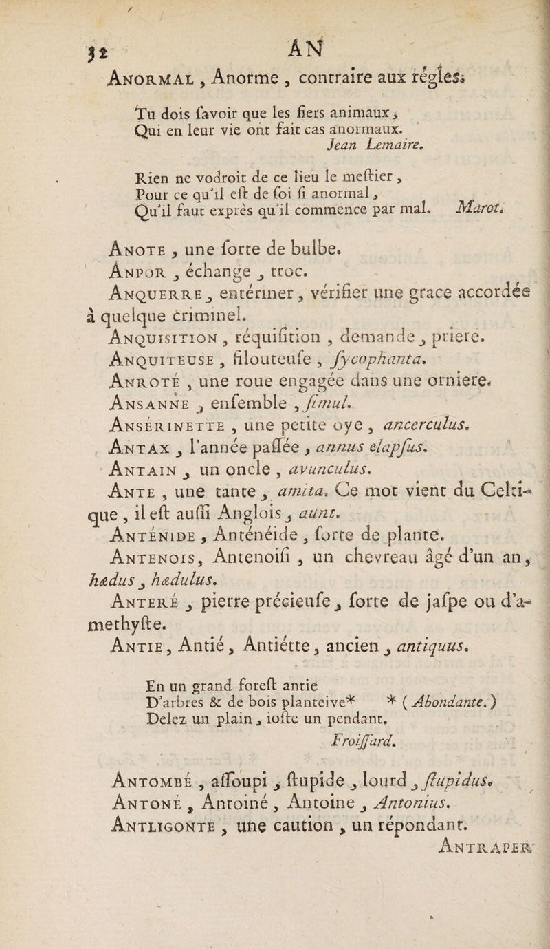 j t AN Anormal , Anorme , contraire aux régies^ Tu dois favoir que les fiers animaux * Qui en leur vie ont fait cas anormaux. Jean Lemaire, Rien ne vodroit de ce lieu le meftier , Pour ce qu'il elt de foi fi anormal Qu'il faut exprès qu'il commence par mal. Ma-rot. Ânote , une forte de bulbe. Ànpor j échange troc. AnquerrEj entériner, vérifier une grâce accordée à quelque criminel. Anquisition , réquifition , demande priere. Anquiteuse , filouteufe , fycophanta. Anroté j une roue engagée dans une orniere. Ansanne j enfemble , flrnul. AnsÉrinette , une petite oye , ancerculus. Antax l’année paflée , annus elapfus. Antain un oncle , avunculus. Ante , une tante ami ta, Ce mot vient du Celti¬ que , ileft aufii Anglois 3 aiint, Anténide , Anténéide , forte de plante. Antenois, Antenoifi , un chevreau âgé d’un an, h&amp;dus j h&amp;dulus. Anteré j pierre précieufe ^ forte de jafpe ou d’a~ methyfte. Antie , Antié, Antiétte, ancien antiquus. En un grand foreff antie D'arbres &amp; de bois planteive* * ( Abondante. ) Delez un plain j iofte un pendant. Froijjard. Ântombe , afloupi ftupide lourd ^flupiduà* AntonÉ , Antoiné , Antoine Antonius. Antlïgonte , une caution , un répondant. Antraper