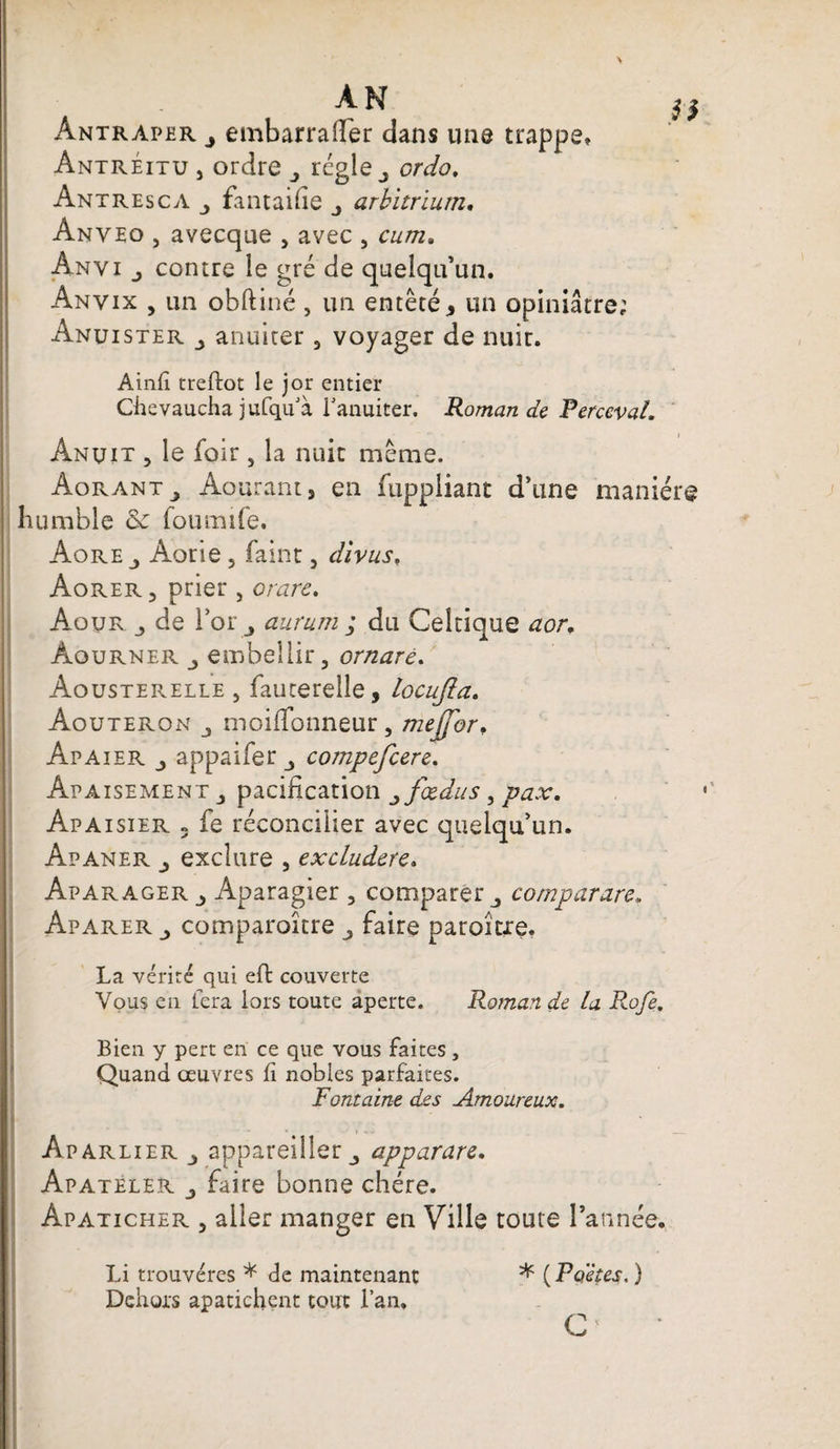 \ AN Antraper j embarrailer dans une trappe* Antréitu j ordre régie 3 ordo. Antresca fantaifie j arbitrium. Anveo , avecque , avec , cum. Anyi j contre le gré de quelqu’un. Anvix , un obftiné, un entêté, un opiniâtre; Anuister j anuiter 3 voyager de nuir. Ainfi treftot le jor entier Chevaucha jufqifià l’anuiter. Romande PercevaL Ânuit > le foir 3 la nuit même. AoranTj Aourant, en fuppliant d’une manière humble &amp; foumife. AorEj Aorie, faint 5 divus, Aorer ? prier } or are. Aour de l’or^ aurum ; du Celtique aor. Âourner j embellir, ornaré. Aousterelle j fauterelle, locujla. Aouteron 3 moiffonneur, mejfor* Apaier 3 appaifer 3 compefcere. Apaisement 3 pacification 3 fxdus, pax. Apaisier 3 fe réconcilier avec quelqu’un. Apaner 3 exclure , excluderc. Aparager j Aparagier , comparer j comparare. Aparer 3 comparoître 3 faire paroicie. La vérité qui eft couverte Vous en fera lors toute aperte. Roman de la Rofe. Bien y pert en ce que vous faites , Quand œuvres fi nobles parfaites. Fontaine des Amoureux. ' Aparlier 3 appareiller 3 apparare. Apateler j faire bonne chère. Apaticher j aller manger en Ville toute l’année. Li trouvères * de maintenant * ( Poètes. ) Dehors apatichent tout Lan. c