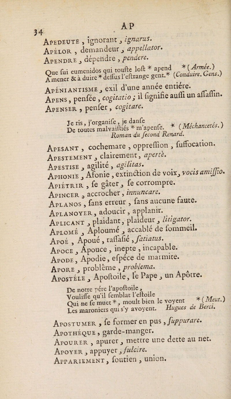Î4 AP ApedeutE , ignorant ignarus. ApÉlor , demandeur appellator. Apendre j dépendre , ptndere. SS ss&fioi&vs* <£££* Apéniantisme J exil d’une année entière. Apens , penfée , cogitâtio ; il lignifie auffi un alTaffin. Apenser , penier, co^itufc» Dewwes malvaift.és * m^penfe^ * (Méchancetés. ) Vtnrnnn dlL feCQTld SXeélULTd. Apesant , cochemare , oppreffion , fuffocation. Ap este ment , clairement, aperû. Apestise , agilité , agilitas. # . >/r Aphonie , Afonie , extindion de voix, yocisanujjio Apiétrir , fe gâter, fe corrompre. Apincer 3 accrocher, innuncarc. Aplanos , fans erreur , fans aucune faute. AplANOYER , adoucir , applanir. . . Aplicant , plaidant, plaideur, litigator. Aplomé , Aploumé , accable de fommeil. Apoe , Apoue , raflai! e ,Jatiatus. Apoce , Apouce , inepte , incapable. Apode, Apodie, efpece oe mai mite. Apore , problème , probUma. a Apostele , Apoftode, le Pape , un Apôtre. De notre père Papoftoile , Voulifle ou il femblat 1 ertoils » Qui ne fe muet*, moult bien le voyent ( Les maroniers qui s’y avoyent. Hugues de Bercu Apostumer , fe former en pus, fuppurare. Apothéque 3 garde-manger. Apourer , apurer, mettre une dette au net. Apoyer , appuyer ^fulcire. Appariement, foutien , union.