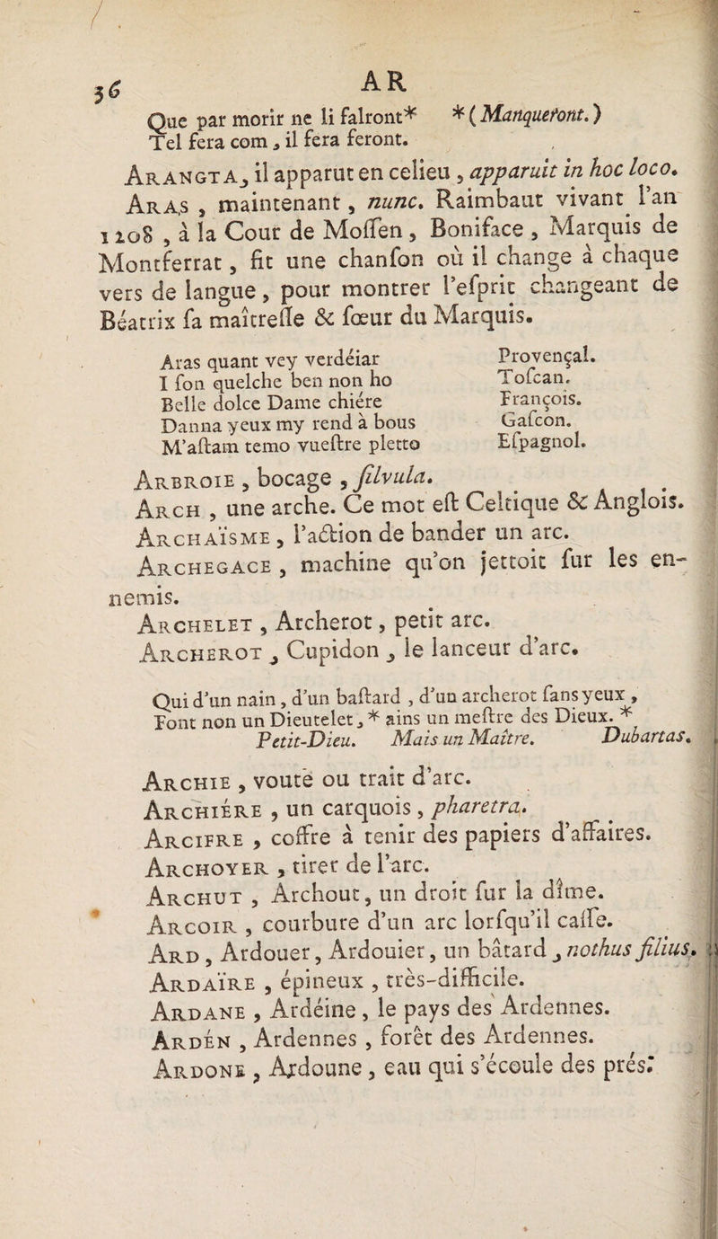AR Que par morir ne li falront* * ( Manqueront. ) Tel fera com * il fera feront. Arangt Aj il apparut en celieu , appariait in hoc loco. Ara,s , maintenant, nunc. Raimbaut vivant l’an i io8 , à la Coût de Moffen , Boniface , Marquis de Montferrat, fit une chanfon où il change à chaque vers de langue, pour montrer 1 eipnc changeant de Beatrix fa maîtrefle & fœur du Marquis- Aras quant vey verdéiar Provençal. I fon quelche ben non ho Tolcan. Belle dolce Dame chiere François. Danna yeux my rend à bous Gafcon. M’aftam temo vueftre pletto Efpagnol. Arbroie , bocage , JiLvuia. _ Arch , une arche. Ce mot eft Celtique Sc Anglois. Archaïsme , l’a&ion de bander un arc. Archegace , machine qu on jettoit fur les en¬ nemis. Ârchelet , Archerot, petit arc. Archerot ^ Cupidon ^ le lanceur d’arc. Qui d’un nain, d’un baftard , d’un archerot fans yeux , Font non un Dieutelet, * ains un meftre des Dieux. * Petit-Dieu. Mais un Maître. Dubartas. , Archie , voûte ou trait d’arc. Archiere , un carquois, pharetm. Arcifre , coffre à tenir des papiers d’affaires. Archoyer , tirer de l’arc. Archut , Archout, un droit fur la dîme. Ârcoir , courbure d’un arc lorfqu’il caife. Ard , Ardouer, Ardouier, un bâtard nothus filius. w Ardaïre , épineux , très-difficile. Ârdane , Ardéine, le pays des Ardennes. Àrdén , Ardennes , forêt des Ardennes. Àrdone , Ardoune , eau qui s’écoule des prés;