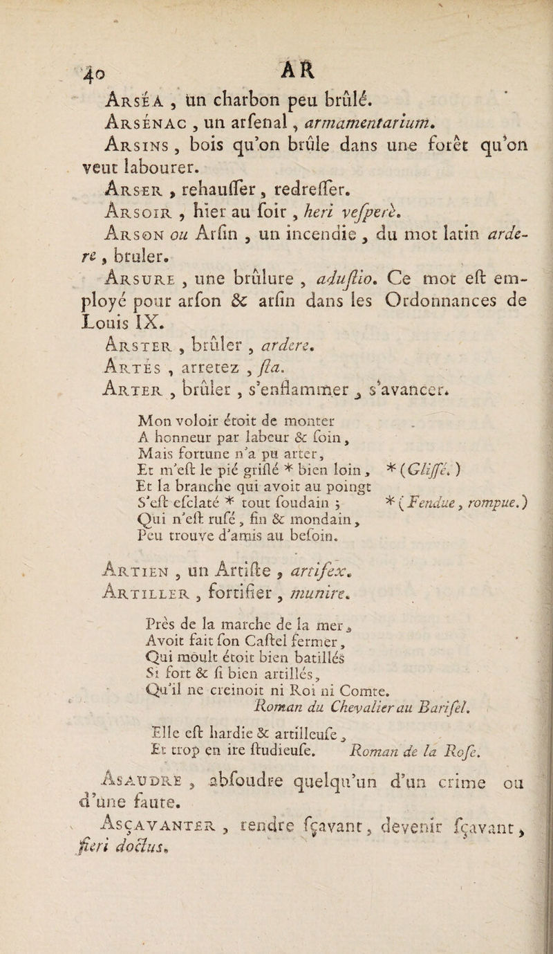 Arseà , un charbon peu brûlé. Àrsénac , un arfenal, ar marnent arium. Àr s ins , bois qu’on brûle dans une forer qu’on veut labourer. Arser * rehaufler, redrefler. Arsoir , hier au foir , heri vefperè. Àrson ou Arfin , un incendie , du mot latin uretè¬ re » brûler, Arsure , une brûlure , adujlio. Ce mot eft em¬ ployé pour arfon 8c arfin dans les Ordonnances de Louis IX. Arster 5 brûler 5 ardere, Artes , arrecez , fia. Arter j brûler , s’enflammer 3 s'avancer* Mon voloir étoit de monter A honneur par labeur &amp; foin, Mais fortune n'a pu arter. Et m'eft le pié grillé * bien loin , * (Glijfc* ) Et la branche qui avoir au poingt S'eft efclaté * tout foudain ; * {Fendue, rompue.) Qui n'eft rufé, fin &amp; mondain. Peu trouve d'amis au befoin. Art i en 5 un Artifice , an if ex* Àr tiller 3 fortifier , munire* Pies de la marche de la mer, Avoit fait fon Cafte! fermer, Qui moult étoit bien batillés Si fort &amp; fi bien artilîés . Qu'il ne creinoit ni Roi ni Comte. Roman du Chevalier au Barifel. Elle eft hardie &amp; artilleufe. Et trop en ire ftudieufe. Roman de la Rofe. As A u dre 3 abfoudre quelqu’un d’un crime ou d’une faute. Asçavanter 5 rendre fçavant* devenir {bavant* fie ri doctus»
