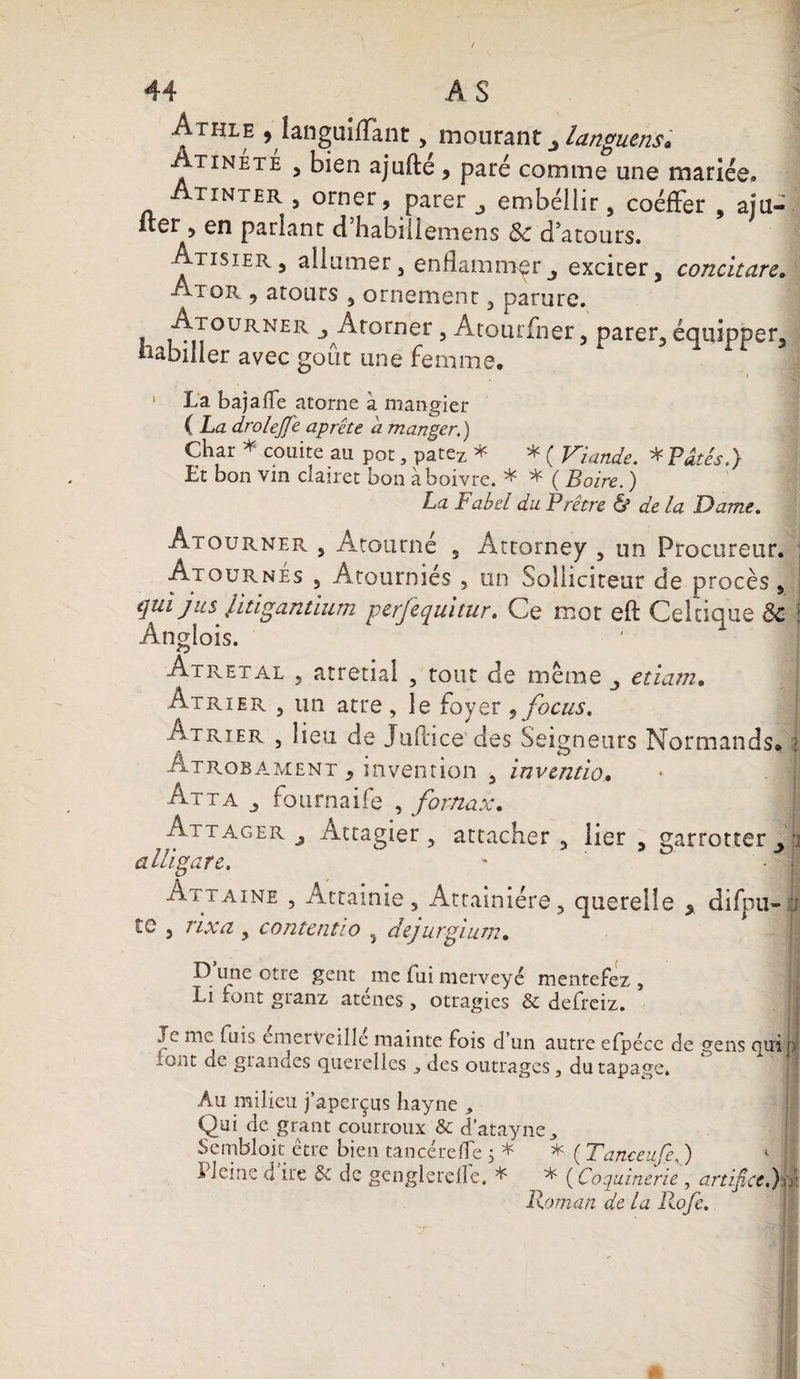 44 AS Athle , languilfant, mourant languens* Atinété , bien ajufté , paré comme une mariée, ix inter , orner, parer ^ embellir, coéffer , aju¬ ster , en parlant d’habiüémens &c d’atours. Atisier, allumer, enflammerj exciter, concitare. Ai or , atours , ornement, parure. Ajourner j Atorner , Atourfner, parer, équipper, babiller avec goût une femme. ' La bajaiTe atome à mangier { La drolejfe aprête a manger.) Char * couite au pot, patez * * ( Viande. * Pâtés.) Et bon vin clairet bon àboivre. * * ( Boire. ) La Fabel du Prêtre & de la Dame. Âtourner , Atourné s Attorney , un Procureur. Ajournes , Atournies , un Solliciteur de procès, qui jus litigantium perjequitur. Ce mot eft Celtique &c î Anglois. Atretal , atretial , tout de même etiarn. Atrier , un atre, le foyer 9focus. Atrier , lieu de Juflice des Seigneurs Normands* Atrobament , invention , inventio. Atta j fournaife , fortiax. Attager j Attagier, attacher , lier , garrotter , a lu g are. Ai j aine , Attainie, Attainiére, querelle % difpu- te , rixa , contentio , dejurgium. D une otre gent me fui merveyé mentefez, Li font granz aténes , otragies & defreiz. ' ' ' / fl Je me fuis cmerveillc mainte fois d’un autre efpéce de gens quip io.nt de glandes querelles des outrages, du tapage. Au milieu j’aperçus Iiayne , Qai de grant courroux & d’atayne^ Semblait être bien tancérefle 5 * * ( Tanceufe, ) 1 ; l leine cl ire & de genglerelle, * * ( Coquinerie , artifice.)a: Roman de la Rofe.