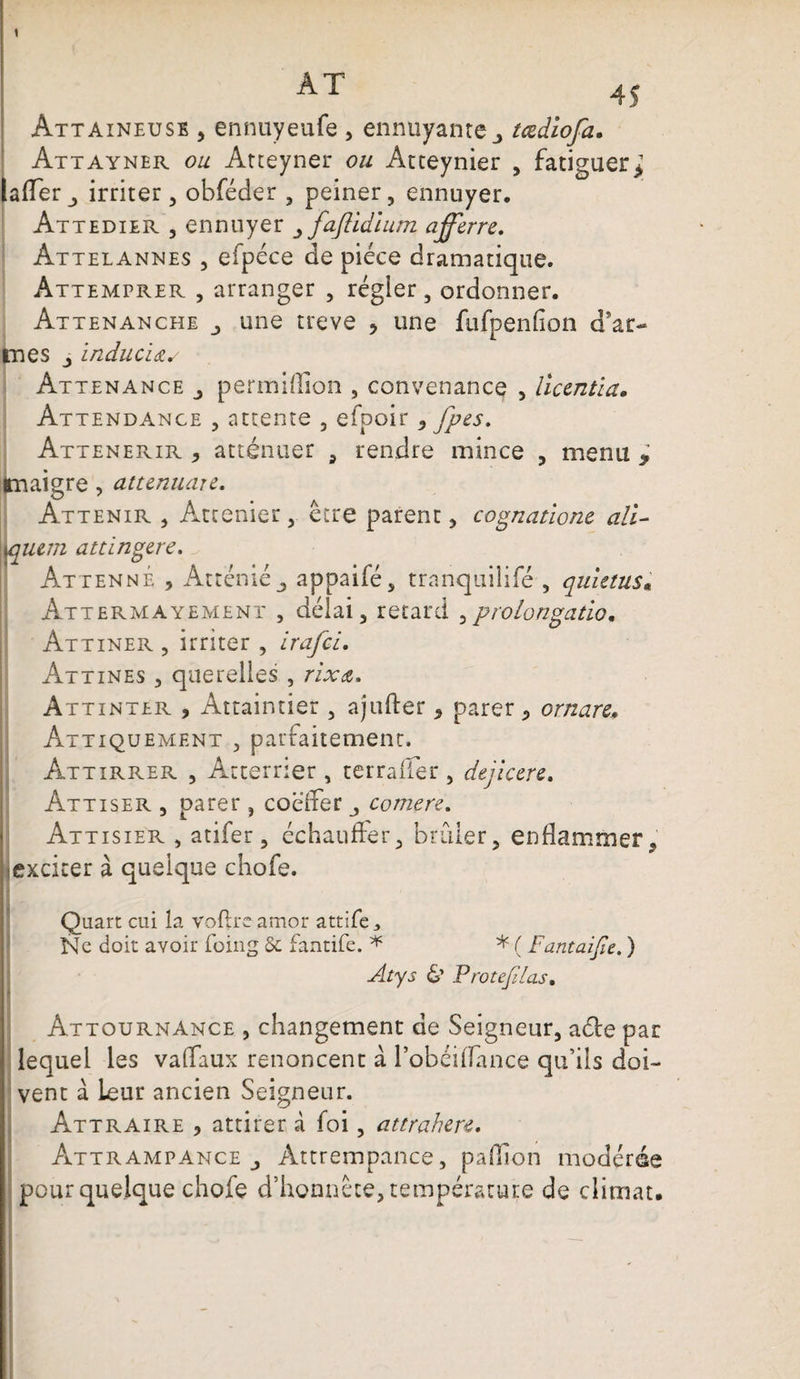 AT 45 Attaineuse , ennuyeufe , ennuyante tœdiofa. Attayner ou Atteyner ou Atteynier , fatiguer* lafTer,, irriter, obféder , peiner, ennuyer. Attedier , ennuyer faftidïum afferre. Attelannes , efpéce de pièce dramatique. Attemprer , arranger , régler, ordonner. Attenanche une treve * une fufpenfion d’ar¬ mes inducïdu Attenance permiffion , convenance , liccntia. Attendance , attente , efpoir, fpes. Attenerir , atténuer , rendre mince , menu > maigre, attenuare. Attenir , Atcenier, être parent, cognatione ail- \\miim attingéré. AttennÉ , Atténiéj appaifé, tranquilifé , quietus« Attermayement , délai, retard ,prolongation Attiner , irriter , irafci. Attines , querelles , rixa. Attinter , Attaintier , ajufter , parer , ornare. Attiquement , parfaitement. Attirrer , Atterrier , terraffer , dejicere. Attiser , parer , coëffer _, comere. Attisier , atifer, échauffer, brûler, enflammer, exciter à quelque chofe. I Quart cui la roflrc amor attife ^ Ne doit avoir foing 5c fantife. * * ( Fantaijie. ) Atys & Protejllas. Attournance , changement de Seigneur, aéle par lequel les va (Taux renoncent a l’obéilTance qu’ils doi¬ vent a leur ancien Seigneur. Attraire , attirer à foi, attrahere. Âttrampance , Attrempance, paillon modérée pour quelque chofe d’honnête, température de climat.