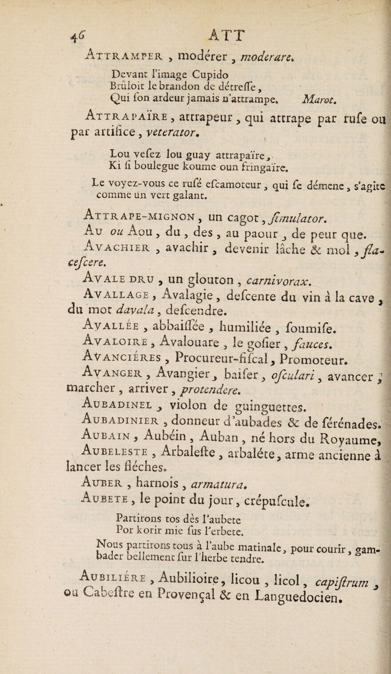 4 G ATT Aîtramper , modérer , moderare, Devant l’image Cupido Brûloit le brandon de détretfe, Qui fon ardeur jamais n’attrampe, Marot. Attrapaïre, attrapeur, qui attrape par rufe ou par artifice, veterator. Lou vefez lou guay attrapaïre., Ki lî boulegue koume oun fringaïre. Le voyez-vous ce rufe ercamoteur 3 qui Te démene y s’agite comme un vert galant. Attrape-mignon, un cagot ,Jiitiulator, Au ou Aou , du , des , au paour de peur que. Avachier , avachir , devenir lâche & mol ,fia- csfccre. Ayale dru , un glouton , carnivorax. Ayallage , Avalagie , defeente du vin à la cave 3 du mot davala, defeendre. Avallee , abbaifTee , humiliée , foumife. Avaloire , Avalouare , le goder , fauccs. Ayancieres , Procureur—filcal , Promoteur, Avancer , Avangierj baifer, ojculari, avancer 3 marcher , arriver , protendere. Aubadinel violon de guinguettes. Au b adi nier , donneur d aubades & de férénades. Au bain , Aubem , Auban , ne hors du Royaume, Au bêle s te , Arhalefte , arbalète, arme ancienne à lancer les flèches. Auber , harnois , armatura, Aübete , le point du jour, crépufculee Partirons tos dès Laubete Por korir mie fus l'erbete. Nous partirons tous à l’aube matinale bader bellement fur l’herbe tendre. , pour courir, gam- AübiliÉre , Aubilioire, licou , licol, capifirum , ou Cabeltre en Provençal & en Languedocien.