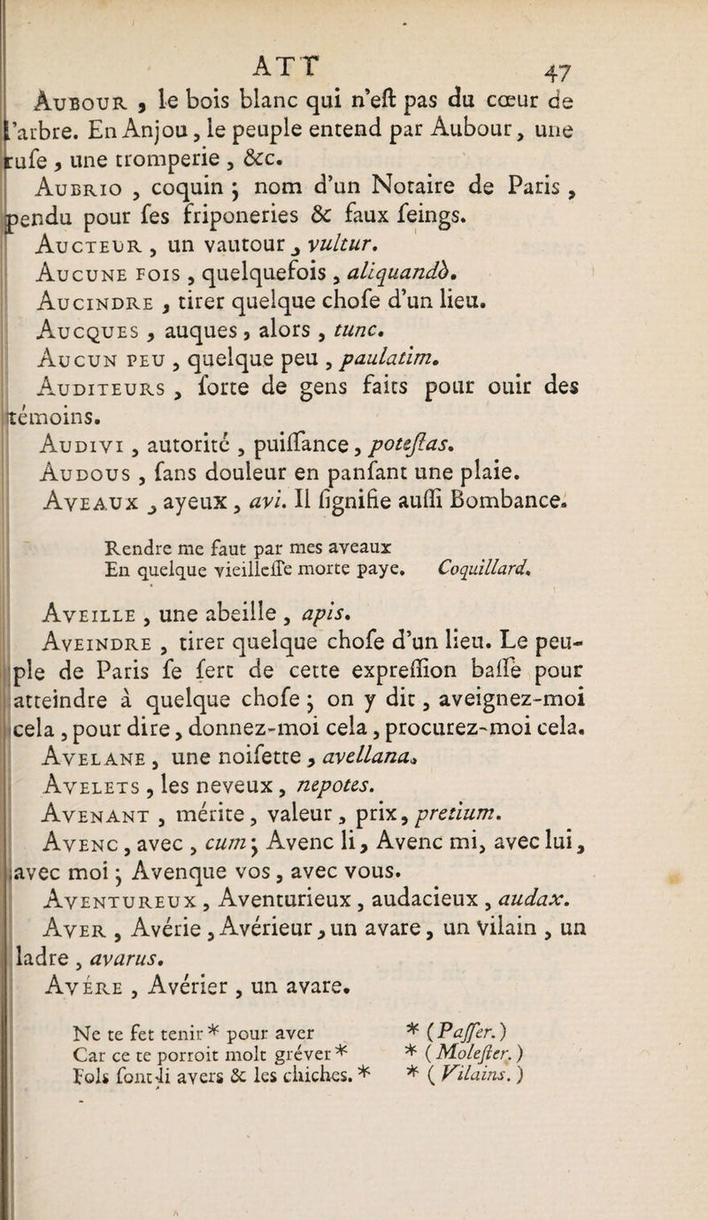 ATT 47 Âubour 5 le bois blanc qui n’eft pas du cœur ds 'arbre. En Anjou, le peuple entend par Âubour, une cufe y une tromperie , ôcc. Aubrio , coquin } nom d’un Notaire de Paris , pendu pour fes friponeries Ôc faux feings. Aucteijr , un vautour ^ vultur. Aucune fois , quelquefois , aliquandb• Aucindre , tirer quelque chofe d’un lieu. Aucques , auques, alors , tune. Aucun peu , quelque peu , paulatim. Auditeurs , forte de gens faits pour ouir des témoins. Audivi , autorité , puiffance, potejlas. Àudous , fans douleur en panfant une plaie. Ave aux ayeux, avi. Il lignifie auffi Bombance. Rendre me faut par mes aveaux En quelque vieillelTe morte paye. Coquillard. Aveille , une abeille , apis. Aveindre , tirer quelque chofe d’un lieu. Le peu¬ ple de Paris fe fert de cette exprefîion balle pour atteindre à quelque chofe ; on y dit, aveignez-moi cela , pour dire, donnez-moi cela, procurez-moi cela. Avelane , une noifette , avellana* Avelets , les neveux, nepotes. Avenant , mérite, valeur, prix,pretium. Avenc , avec , cum -y Avenc li, Avenc mi, avec lui, ;avec moi} Avenque vos, avec vous. Aventureux , Aventurieux , audacieux , audax. Aver , Avérie , Avérieur > un avare, un vilain , un ladre, avarus. Avéré , Avérier , un avare. Ne te fet tenir * pour aver * (Pajfer.) Car ce te porroit molt gréver * * ( Mo/efter. ) Fols font4i avers Sc les chiches. * * ( Vilains. ) A
