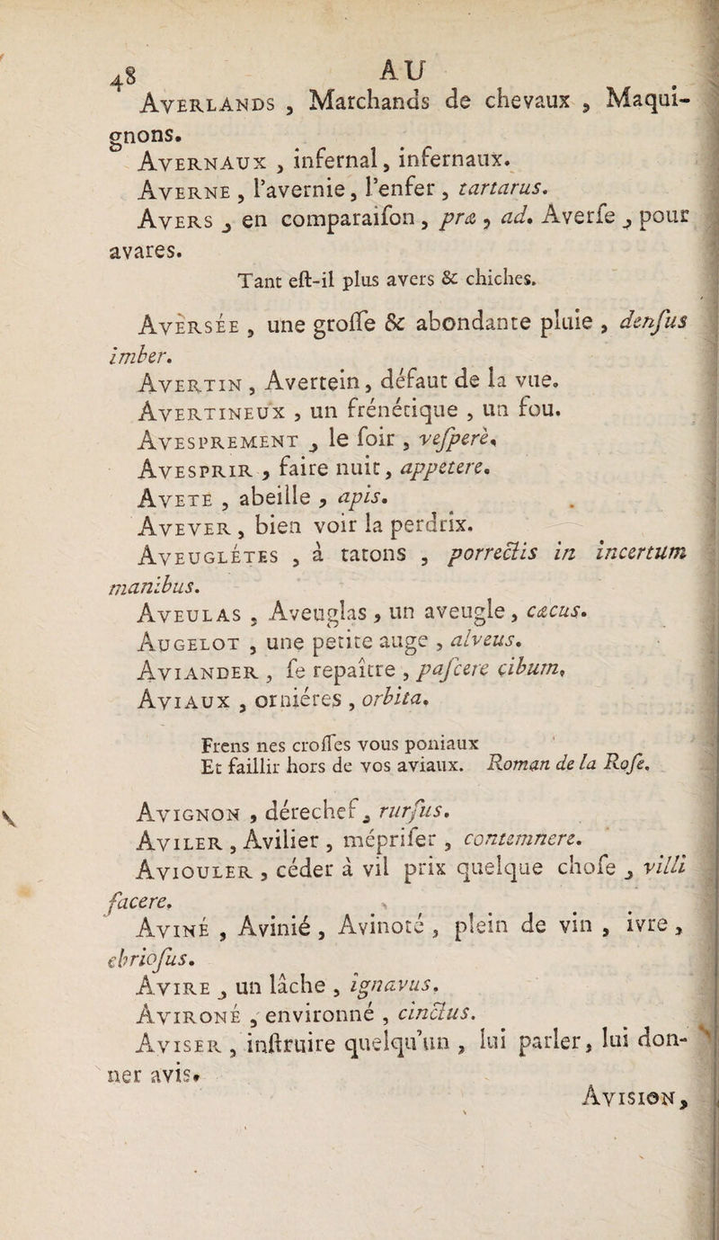Averlands Marchands de chevaux Maqui- N gn°ns. Avernaux , infernal, infernaux. Averne , i’avernie, l enfer , tartarus. Avers en comparaifon, pra , ad. Averfe ^ pour avares. Tant eft-il plus avers 8c chiches. Aversée , une greffe &amp; abondante pluie , denfus imber. Avertin , Avertem, défaut de la vue. Àvertineux , un frénétique , un fou. Avesprement le foir , vefperè, Avesprir * faire nuit, appeurs. Avete , abeille , apis. Aveyer , bien voir la perdrix. Aveuglétes , à ratons , porreclis in incertum manlbus. Aveu las 5 Aveuglas * un aveugle , cacus* Augelot , une petite auge , alveus. Aviander , fe repaître , pafcere çiburn, Aviaux , ornières , orbita. Frens nés croiTes vous poniaux Et faillir hors de vos aviaux. Roman de la Rofe. Avignon , dérechef , rurfiis. Aviler , Avilier , méprifer , contemnere. Aviouler , céder à vil prix quelque chofe r/V/i facere. ^ Aviné , Avinié , Avinoté , plein de vin , ivre, ebriofus. Avire un lâche , ignavus. AvironÉ , environné , cincius. Aviser , inftruire quelqu’un , lui parler, lui don¬ ner avis# Avision,