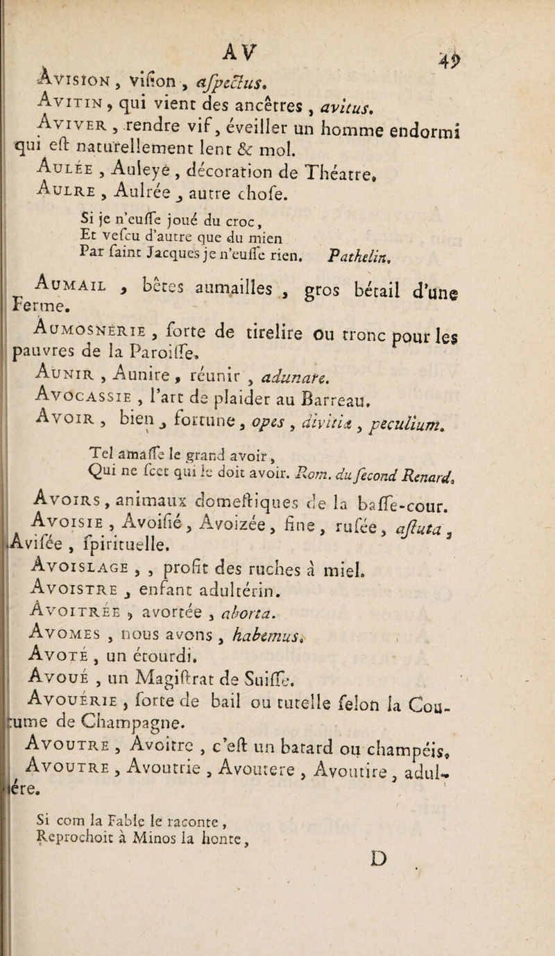 Av « Avis ion , vifion , afpeclus• Avitin , qui vient des ancêtres , avitus. Aviver , rendre vif 5 éveiller un homme endormi qui eft naturellement lent & mol. Aulée , Auieyè, décoration de Théâtre» Aulre , Aulrée autre chofe. Si je n’eufle joué du croc. Et vefcu d’autre que du mien Par faint Jacques je n’euffe rien. Pathdin, Aumail , bêtes aumailles , gros bétail d’une Ferme. Àumosnerie, forte de tirelire ou tronc pour les pauvres de la Parodie, Aunir , Aunire, réunir , adunare. Avôcassie , l’art de plaider au Barreau. oir , bien j fortune , opes , divitit, peculium» Tel amaffe le grand avoir, Qui ne fcet qui le doit avoir. Rom. du fécond Renard» Avoirs , animaux domeibiques de la baffe-cour. Avoisie , Avoifié, Avoizée, fine, rufée, afluta „ iAvifée , fpiricuelle. Avoislage , , profit des ruches â miel. Avoistre j enfant adultérin. Àvo itree ? avortée , aborta. Av omes , nous avons , habemus* Avoté , un étourdi. Avoué , un Magiftrat de Suifie, Avouérie , force de bail ou tutelle félon la Cou¬ tume de Champagne. Avoutre , Avoitrc , c’eft un batard ou champéis. Avoutre , Avoutrie , Avoiuere , Ayoutire , aduU 1ère. Si com la Fable le raconte , Reprochoit à Minos la honte. D