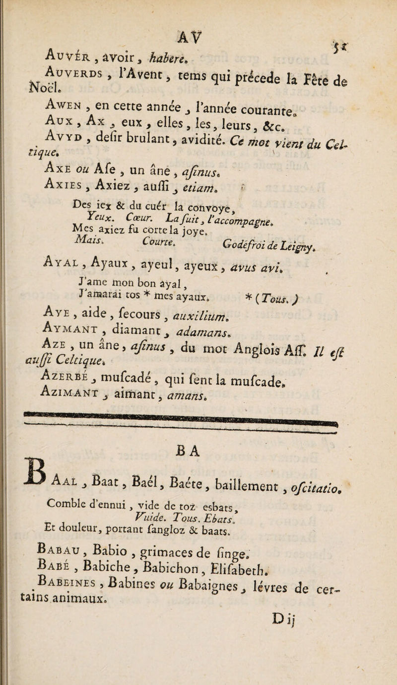 AV jr Auv£r , avoir, habere. Not,ü™S * 1,Avent » tems qu« précédé la Fête de Awen 5 en cette année j Tannée courante^ Aux , Àx eux , elles , les, leurs 5 &c. , ^VYD > ^elir brûlant, avidité. Ce mot vient du Cef tique. ' Axe Afe , un âne 5 ajïnus. Axies , Axiez y aüfîi ^ etiam« • Des iex & du cuér la convoyé. Yeux. Cœur. La fuit, l'accompagne* Mes axiez ru cortela joye. Mais. Courte. Godéfroi deLeigny. Aval , Ayaux , ayeul, ayeux, avus avi. J ame mon bon âyal, J araarai cos * mes ayaux. * ( Tous. ) Ave , aide , fecours , aux ilium. Ayaiant , diamant y adamans• Aze un ane, afinus , du mot Anglois AC II efl aujji Celtique» J Azerbe mufcade 9 qui fent la mufcade* Azimant j aimant, amans. B B A Aal j Baat, Bael, Baéte, bâillement, ofcitatio, Comble d’ennui, vide de toZ esbats, Vùde. Tous. Ebats! Et douleui, portant fangloz &c baats, Babau , Babio , grimaces de linge. Babe , Babiche , Babichon , Elifabetb. Babeines , Babines ou Babaignes^, lèvres de cer¬ tains animaux» Di j