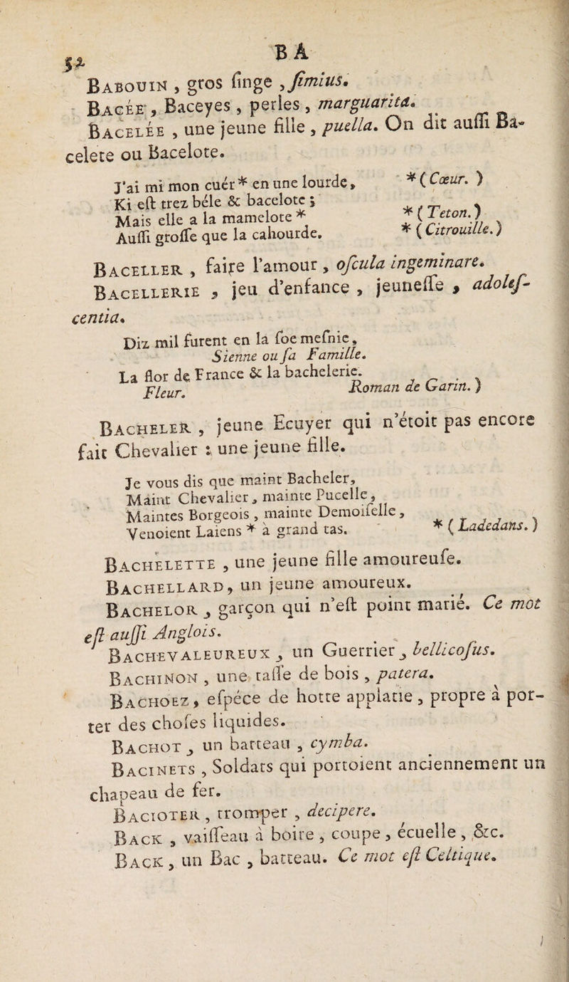 $î. ® ^ Babouin , gros fînge ,Jîmius. Bacée', Baceyes , perles , marguarita. Bacelée , une jeune fille , pudla. On dit aulii Ba- celete ou Bacelote. Jai mi mon cuér* en une lourde» Ki eft trez bêle & bacelotc ; Mais elle a la mamelote * Aulîi grolfe que la cahourde. *{Cæur. ) / f-/ * ( T et on. ) * ( Citrouille. ) Baceller , faire l'amour, ofcula ingtmtnare. Bacellerie , jeu d’enfance , jeuneile , adoUJ- centia. Diz mil furent en la foe mefnie, S ienne ou fa Famille. La flor de France 5c la bachelerie Fleur. Roman de Garin. ) Bacheter , jeune Ecuyer qui n’étoit pas encore fait Chevalier : une jeune fille. Je vous dis que maint Bacheler, Maint Chevalier» mainte Pucelle, Maintes Borgeois , mainte Demoilelle» Venoient Laiens * à grand tas. * ( Ladedans. ) Bachelette , une jeune fille amoureufe. Bachellard, un jeune amoureux. Bachelor , garçon qui n’eft point marié. Ce mot eft aujji Anglois. # „ Bach-eyaleureux^ un Guerrier3 belLLcofus. BachiNon , une tafie de bois , putera. Bachoez, efpéce de hotte appiane, propre à por¬ ter des choies liquides. Bachot un barreau 5 cymba. Bacinets , Soldats qui portoienc anciennement un chapeau de fer. Bacioter , tromper , decipere. Back 3 vaiffeau à boire , coupe > écueîle , (&c.