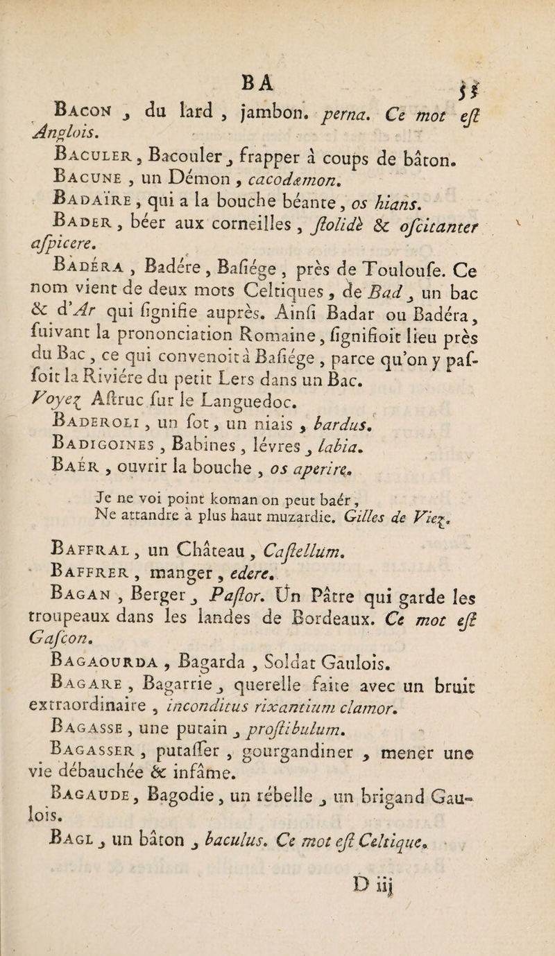 BA j* Bacon du lard , jambon, perna. Ce mot ejî An % lois. Baculer , Bacouler j frapper à coups de baron. Bacune , un Démon , cacodœmon. Badaïre , qui a la bouche béante, os hians. Bader , beer aux corneilles , Jlolidh $c ojcituntef afpiccre, Badera , Badére , Bafîége , près de Touloufe. Ce nom vient de deux mots Celtiques , de Bad un bac & d’Ar qui lignifie auprès. Ainfi Badar ouBadéra, fuivant la prononciation Romaine, fignifioit lieu près du Bac , ce qui convenoità Bafiége , parce qu’on y paf» foit la Rivière du petit Lers dans un Bac. Voye^ ARruc fur le Languedoc. Baderoli , un fot, un niais , bardas. Badigoines , Babines , lèvres labia. Baér , ouvrir la bouche , os aperire,. Je ne voi point koman on peut baér, Ne attandre à plus haut muzardie. Gilles de Fieç. Baffral , un Château, Caftelliim. Baffrer , manger , ederc, Bagan , Berger Paflor. Un Pâtre qui garde les troupeaux dans les landes de Bordeaux. Ce mot ejî Gafcon. Bagaourda , Bagarda , Soldat Gaulois. Bagare , Bagarriej querelle faite avec un bruit extraordinaire 5 inconditus rixantium clamor. Ba gasse , une putain projiibulum. Bagasser , putaiïer , gourgandmer y mener une vie débauchée èc infâme. Bagaude, Bagodie, un rebelle un brigand Gau¬ lois.