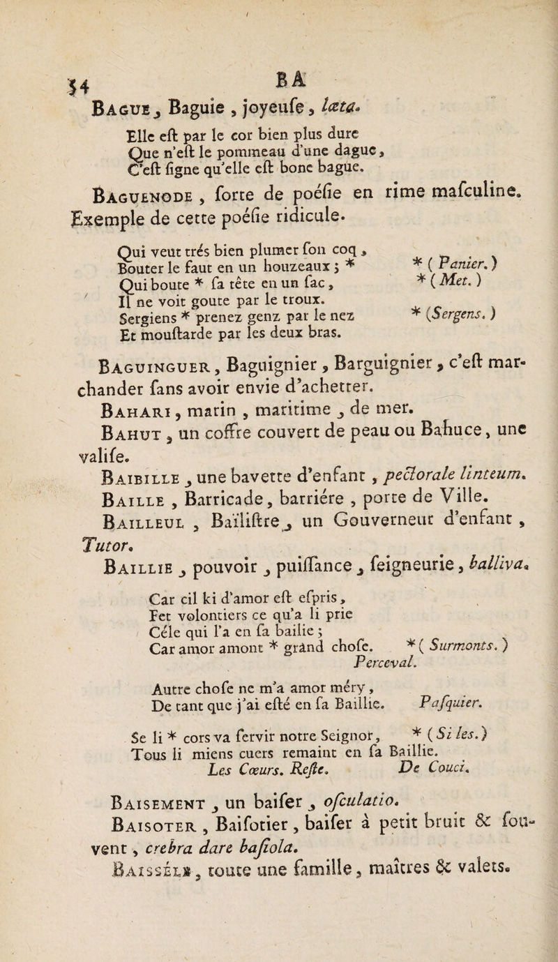 Bague j Baguie , joyeufe, lata* Elle eft par le cor bien plus dure Que n’eft le pommeau d’une dague, C’eft ligne qu’elle eft bone bague. Baguenode , forte de poéfie en rime mafeuline. Exemple de cette poéfie ridicule. Qui veut très bien plumer Ton coq * _ . Bouter le faut en un houzeaux 5 * * ( ramer.) Qui boute * fa tête en un fac, * ( Met. ) Il ne voit goûte par le troux. Sergiens * prenez genz par le nez * (■Sergens. ) Et mouftarde par les deux bras. Baguinguer , Baguignier , Barguignier > c eft mar¬ chander fans avoir envie d’achetter. Bahari , marin , maritime de mer. Bahut , un coffre couvert de peau ou Bahuce, une valife. Baibille une bavette d’enfant, pectorale linttum. Baille , Barricade, barrière , porte de Ville. Bailleul , Baïliftre j un Gouverneur d’enfant , Tutor. Baillie pouvoir 3 puiflance ^ feigneurie, balliva« Car cil ki d’amor eft efpris, Fet volontiers ce qu’a li prie Cèle qui l’a en fa bailie ; Caramor amont * grand chofe. *( Surmonts. ) Perceval. Autre chofe ne m’a amor méry, De tant que j’ai efté en fa Baillie. Pafquier. Se li * cors va fervir notre Seignor, * (Sites.) Tous li miens cuers remaint en fa Baillie. Les Cœurs. Rejîc* De Couci. Baisement un baifer ^ ofculatio. Baisoter , Baifotier , baifer à petit bruit bc fou- vent, crebra dare bajiola. Baissée», toute une famille, maures &c valets*