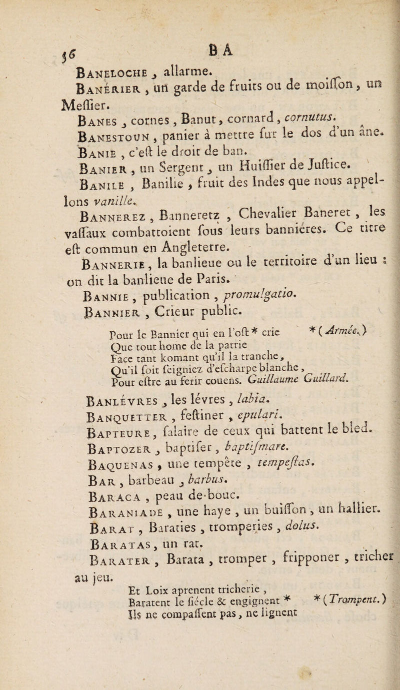 f6 B Â Baneloche j allarme. . Banérier > un garde de fruits ou de moiuon5 un Meffier. Ban es j cornes, Banut 9 cornard , cornutus. ^ Banestoun , panier à mettre fur le dos d un ane» Banie , c’eft le droit de ban. Banier , un Sergent ^ un Huiffier de Juftice. Banile , Banilie , faut des Indes que nous appel¬ ions vanille.. Bannerez , Banneretz , Chevalier Banerec , les valTaux combattoient fous leurs bannières. Ce titre eft commun en Angleterre. _ ? Bannerie , la banlieue ou le territoire d un heu ; on dit la banlieue de Paris. Bannie , publication , promulgatio. Bannier , Crieur public. Pour le Bannier qui en loft * crie * ( Armée.} Que tout home de la patrie ïaee tant komant qu il la tranche. Qu’il foit feigniez d’efeharpe blanche, Pour eftre au ferir couens. Cruillaume Cruiilcud« Banlévres _y les lèvres 5 labia* Banqüetter , feftiner , epulqri. ? Bapteure , Claire de ceux qui battent le bled. Baptozer baptifer, bàptijmare. Baquenas , une tempête , tempejlas. Bar > barbeau j barbus. Baraca , peau de-bouc. Baraniade , une haye 5 un buiffon > un huilier. Barat , Baraties 5 tromperies, do lus. B a r at as 5 un rat. Barater , Barata , tromper , fripponer , tricher au jeu. Et Loix aprenent tricherie , Baratent le liecle &amp; engignçnt ^ * ( Trompent. ) Ils ne compalfent pas, ne lignent